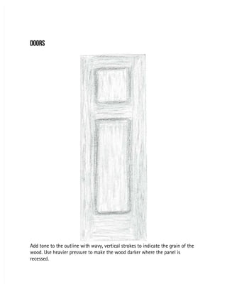 DOORS
DOORS
Add tone to the outline with wavy, vertical strokes to indicate the grain of the
Add tone to the outline with wavy, vertical strokes to indicate the grain of the
wood. Use heavier pressure to make the wood darker where the panel is
wood. Use heavier pressure to make the wood darker where the panel is
recessed.
recessed.
 