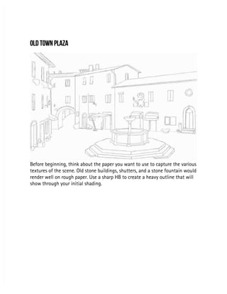 OLD TOWN PLAZA
OLD TOWN PLAZA
Before beginning, think about the paper you want to use to capture the various
Before beginning, think about the paper you want to use to capture the various
textures of the scene. Old stone buildings, shutters, and a stone fountain would
textures of the scene. Old stone buildings, shutters, and a stone fountain would
render well on rough paper. Use a sharp HB to create a heavy outline that will
render well on rough paper. Use a sharp HB to create a heavy outline that will
show through your initial shading.
show through your initial shading.
 