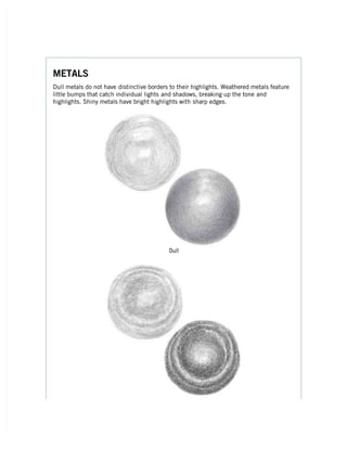 METALS
METALS
Dull metals do not have
Dull metals do not have distinctive borders to their highlights. Weathered metals feature
distinctive borders to their highlights. Weathered metals feature
little bumps that catch individual lights
little bumps that catch individual lights and shadows, breaking up the tone
and shadows, breaking up the tone and
and
highlights. Shiny metals have bright highlights with
highlights. Shiny metals have bright highlights with sharp edges.
sharp edges.
Dull
Dull
 
