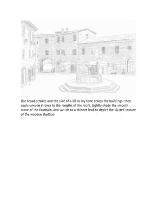 Use broad strokes and the side of a 6B to lay tone across the buildings; then
Use broad strokes and the side of a 6B to lay tone across the buildings; then
apply uneven strokes to the lengths of the roofs. Lightly shade the smooth
apply uneven strokes to the lengths of the roofs. Lightly shade the smooth
stone of the fountain, and switch to a thinner lead to depict the slatted texture
stone of the fountain, and switch to a thinner lead to depict the slatted texture
of the wooden shutters
of the wooden shutters
 