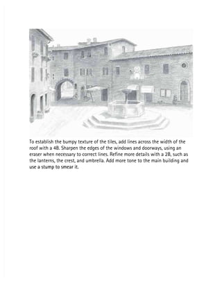 To establish the bumpy texture of the tiles, add lines across the width of the
To establish the bumpy texture of the tiles, add lines across the width of the
roof with a 4B. Sharpen the edges of the windows and doorways, using an
roof with a 4B. Sharpen the edges of the windows and doorways, using an
eraser when necessary to correct lines. Refine more details with a 2B, such as
eraser when necessary to correct lines. Refine more details with a 2B, such as
the lanterns, the crest, and umbrella. Add more tone to the main building and
the lanterns, the crest, and umbrella. Add more tone to the main building and
use a stump to smear it.
use a stump to smear it.
 