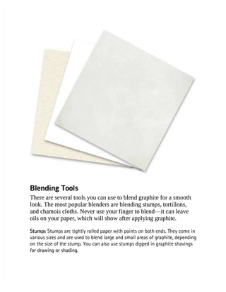 Blending Tools
Blending Tools
There are several tools you can use to blend graphite for a smooth
There are several tools you can use to blend graphite for a smooth
look. The most popular blenders are blending stumps, tortillons,
look. The most popular blenders are blending stumps, tortillons,
and chamois cloths. Never use your finger to blend—it can leave
and chamois cloths. Never use your finger to blend—it can leave
oils on your paper, which will show after applying graphite.
oils on your paper, which will show after applying graphite.
Stumps
Stumps Stumps are tightly rolled paper with points on both ends. They come in
 Stumps are tightly rolled paper with points on both ends. They come in
various sizes and are used to blend large and small areas of graphite, depending
various sizes and are used to blend large and small areas of graphite, depending
on the size of the stump. You can also use stumps dipped in graphite shavings
on the size of the stump. You can also use stumps dipped in graphite shavings
for drawing or shading.
for drawing or shading.
 