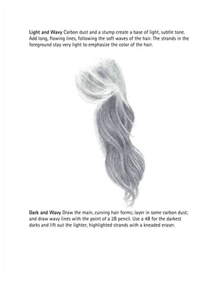 Light and Wavy
Light and Wavy Carbon dust and a stump create a base of light, subtle tone.
 Carbon dust and a stump create a base of light, subtle tone.
Add long, flowing lines, following the soft waves of the hair. The strands in the
Add long, flowing lines, following the soft waves of the hair. The strands in the
foreground stay very light to emphasize the color of the hair.
foreground stay very light to emphasize the color of the hair.
Dark and Wavy
Dark and Wavy Draw the main, curving hair forms; layer in some carbon dust;
 Draw the main, curving hair forms; layer in some carbon dust;
and draw wavy lines with the point of a 2B pencil. Use a 4B for the darkest
and draw wavy lines with the point of a 2B pencil. Use a 4B for the darkest
darks and lift out the lighter, highlighted strands with a kneaded eraser.
darks and lift out the lighter, highlighted strands with a kneaded eraser.
 