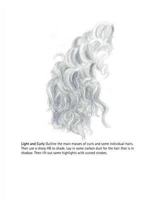Light and Curly
Light and Curly Outline the main masses of curls and some individual hairs.
 Outline the main masses of curls and some individual hairs.
Then use a sharp HB to shade. Lay in some carbon dust for the hair that is in
Then use a sharp HB to shade. Lay in some carbon dust for the hair that is in
shadow. Then lift out some highlights with curved strokes.
shadow. Then lift out some highlights with curved strokes.
 