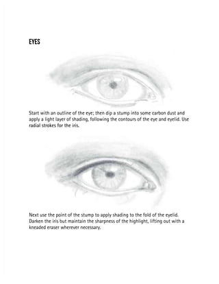 EYES
EYES
Start with an outline of the eye; then dip a stump into some carbon dust and
Start with an outline of the eye; then dip a stump into some carbon dust and
apply a light layer of shading, following the contours of the eye and eyelid. Use
apply a light layer of shading, following the contours of the eye and eyelid. Use
radial strokes for the iris.
radial strokes for the iris.
Next use the point of the stump to apply shading to the fold of the eyelid.
Next use the point of the stump to apply shading to the fold of the eyelid.
Darken the iris but maintain the sharpness of the highlight, lifting out with a
Darken the iris but maintain the sharpness of the highlight, lifting out with a
kneaded eraser wherever necessary.
kneaded eraser wherever necessary.
 