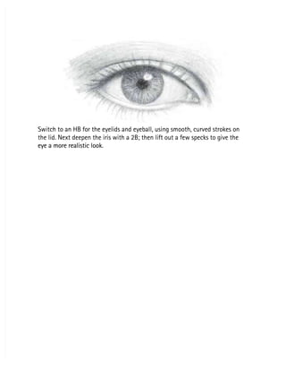Switch to an HB for the eyelids and eyeball, using smooth, curved strokes on
Switch to an HB for the eyelids and eyeball, using smooth, curved strokes on
the lid. Next deepen the iris with a 2B; then lift out a few specks to give the
the lid. Next deepen the iris with a 2B; then lift out a few specks to give the
eye a more realistic look.
eye a more realistic look.
 