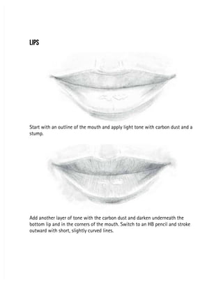 LIPS
LIPS
Start with an outline of the mouth and apply light tone with carbon dust and a
Start with an outline of the mouth and apply light tone with carbon dust and a
stump.
stump.
Add another layer of tone with the carbon dust and darken underneath the
Add another layer of tone with the carbon dust and darken underneath the
bottom lip and in the corners of the mouth. Switch to an HB pencil and stroke
bottom lip and in the corners of the mouth. Switch to an HB pencil and stroke
outward with short, slightly curved lines.
outward with short, slightly curved lines.
 
