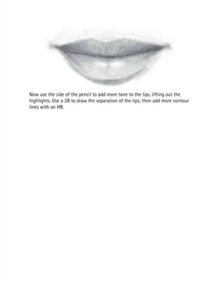 Now use the side of the pencil to add more tone to the lips, lifting out the
Now use the side of the pencil to add more tone to the lips, lifting out the
highlights. Use a 2B to draw the separation of the lips; then add more contour
highlights. Use a 2B to draw the separation of the lips; then add more contour
lines with an HB.
lines with an HB.
 