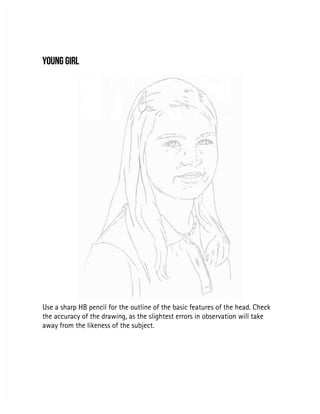 YOUNG GIRL
YOUNG GIRL
Use a sharp HB pencil for the outline of the basic features of the head. Check
Use a sharp HB pencil for the outline of the basic features of the head. Check
the accuracy of the drawing, as the slightest errors in observation will take
the accuracy of the drawing, as the slightest errors in observation will take
away from the likeness of the subject.
away from the likeness of the subject.
 