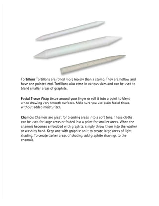 Tortillons
Tortillons Tortillons are rolled more loosely than a stump. They are hollow and
 Tortillons are rolled more loosely than a stump. They are hollow and
have one pointed end. Tortillons also come in various sizes and can be used to
have one pointed end. Tortillons also come in various sizes and can be used to
blend smaller areas of graphite.
blend smaller areas of graphite.
Facial Tissue
Facial Tissue Wrap tissue around your finger or roll it into a point to blend
 Wrap tissue around your finger or roll it into a point to blend
when drawing very smooth surfaces. Make sure you use plain facial tissue,
when drawing very smooth surfaces. Make sure you use plain facial tissue,
without added moisturizer.
without added moisturizer.
Chamois
Chamois Chamois are great for blending areas into a soft tone. These cloths
 Chamois are great for blending areas into a soft tone. These cloths
can be used for large areas or folded into a point for smaller areas. When the
can be used for large areas or folded into a point for smaller areas. When the
chamois becomes embedded with graphite, simply throw them into the washer
chamois becomes embedded with graphite, simply throw them into the washer
or wash by hand. Keep one with graphite on it to create large areas of light
or wash by hand. Keep one with graphite on it to create large areas of light
shading. To create darker areas of shading, add graphite shavings to the
shading. To create darker areas of shading, add graphite shavings to the
chamois.
chamois.
 