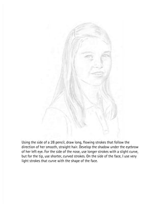 Using the side of a 2B pencil, draw long, flowing strokes that follow the
Using the side of a 2B pencil, draw long, flowing strokes that follow the
direction of her smooth, straight hair. Develop the shadow under the eyebrow
direction of her smooth, straight hair. Develop the shadow under the eyebrow
of her left eye. For the side of the nose, use longer strokes with a slight curve,
of her left eye. For the side of the nose, use longer strokes with a slight curve,
but for the tip, use shorter, curved strokes. On the side of the face, I use very
but for the tip, use shorter, curved strokes. On the side of the face, I use very
light strokes that curve with the shape of the face.
light strokes that curve with the shape of the face.
 