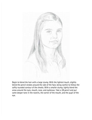 Begin to blend the hair with a large stump. With the lightest touch, slightly
Begin to blend the hair with a large stump. With the lightest touch, slightly
blend the pencil strokes around the side of the face, being careful to follow the
blend the pencil strokes around the side of the face, being careful to follow the
softly rounded contour of the cheeks. With a smaller stump, lightly blend the
softly rounded contour of the cheeks. With a smaller stump, lightly blend the
areas around the eyes, mouth, nose, and eyebrows. Take a 2B pencil and put
areas around the eyes, mouth, nose, and eyebrows. Take a 2B pencil and put
some deeper tone in the nostrils, the corner of the mouth, and the pupil of the
some deeper tone in the nostrils, the corner of the mouth, and the pupil of the
eye.
eye.
 