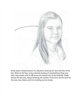 Arrow above: Using the point of a 2B pencil, build up the tone and flow of the
Arrow above: Using the point of a 2B pencil, build up the tone and flow of the
hair. Work on the face, using a delicate buildup of crosshatching. Draw very
hair. Work on the face, using a delicate buildup of crosshatching. Draw very
light, long strokes with an HB across the smooth skin of the forehead. Shade
light, long strokes with an HB across the smooth skin of the forehead. Shade
around the eye area, always following the contour of the form. Do the same for
around the eye area, always following the contour of the form. Do the same for
the nose, lips, cheeks, and chin, building up tone slowly.
the nose, lips, cheeks, and chin, building up tone slowly.
 