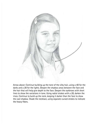 Arrow above: Continue building up the tone of the silky hair, using a 4B for the
Arrow above: Continue building up the tone of the silky hair, using a 4B for the
darks and a 2B for the lights. Deepen the shadow areas between the face and
darks and a 2B for the lights. Deepen the shadow areas between the face and
the hair that will help give depth to the face. Deepen the eyebrows with short
the hair that will help give depth to the face. Deepen the eyebrows with short
lines to show the variations in tone. Using radial strokes with a 2B, darken the
lines to show the variations in tone. Using radial strokes with a 2B, darken the
irises. Continue to build up the neck, keeping it darker than the face to show
irises. Continue to build up the neck, keeping it darker than the face to show
the cast shadow. Shade the necklace, using separate curved strokes to indicate
the cast shadow. Shade the necklace, using separate curved strokes to indicate
the heavy fibers.
the heavy fibers.
 