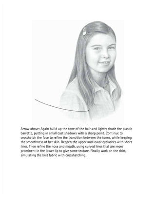 Arrow above: Again build up the tone of the hair and lightly shade the plastic
Arrow above: Again build up the tone of the hair and lightly shade the plastic
barrette, putting in small cast shadows with a sharp point. Continue to
barrette, putting in small cast shadows with a sharp point. Continue to
crosshatch the face to refine the transition between the tones, while keeping
crosshatch the face to refine the transition between the tones, while keeping
the smoothness of her skin. Deepen the upper and lower eyelashes with short
the smoothness of her skin. Deepen the upper and lower eyelashes with short
lines. Then refine the nose and mouth, using curved lines that are more
lines. Then refine the nose and mouth, using curved lines that are more
prominent in the lower lip to give some texture. Finally work on the shirt,
prominent in the lower lip to give some texture. Finally work on the shirt,
simulating the knit fabric with crosshatching.
simulating the knit fabric with crosshatching.
 