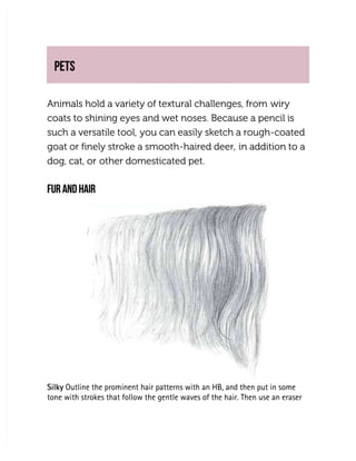 PETS
PETS
Animals hold a variety of textural challenges, from
Animals hold a variety of textural challenges, from wiry
wiry
coats to shining eyes and wet noses. Because a pencil is
coats to shining eyes and wet noses. Because a pencil is
such a versatile tool,
such a versatile tool, you can easily sketch a rough-coated
you can easily sketch a rough-coated
goat or finely stroke a smooth-haired deer,
goat or finely stroke a smooth-haired deer, in addition to a
in addition to a
dog, cat, or
dog, cat, or other domesticated pet.
other domesticated pet.
FUR AND HAIR
FUR AND HAIR
Silky
Silky Outline the prominent hair patterns with an HB, and then put in some
 Outline the prominent hair patterns with an HB, and then put in some
tone with strokes that follow the gentle waves of the hair. Then use an eraser
tone with strokes that follow the gentle waves of the hair. Then use an eraser
 