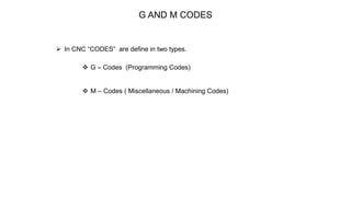 G AND M CODES
 In CNC “CODES” are define in two types.
 G – Codes (Programming Codes)
 M – Codes ( Miscellaneous / Machining Codes)
 
