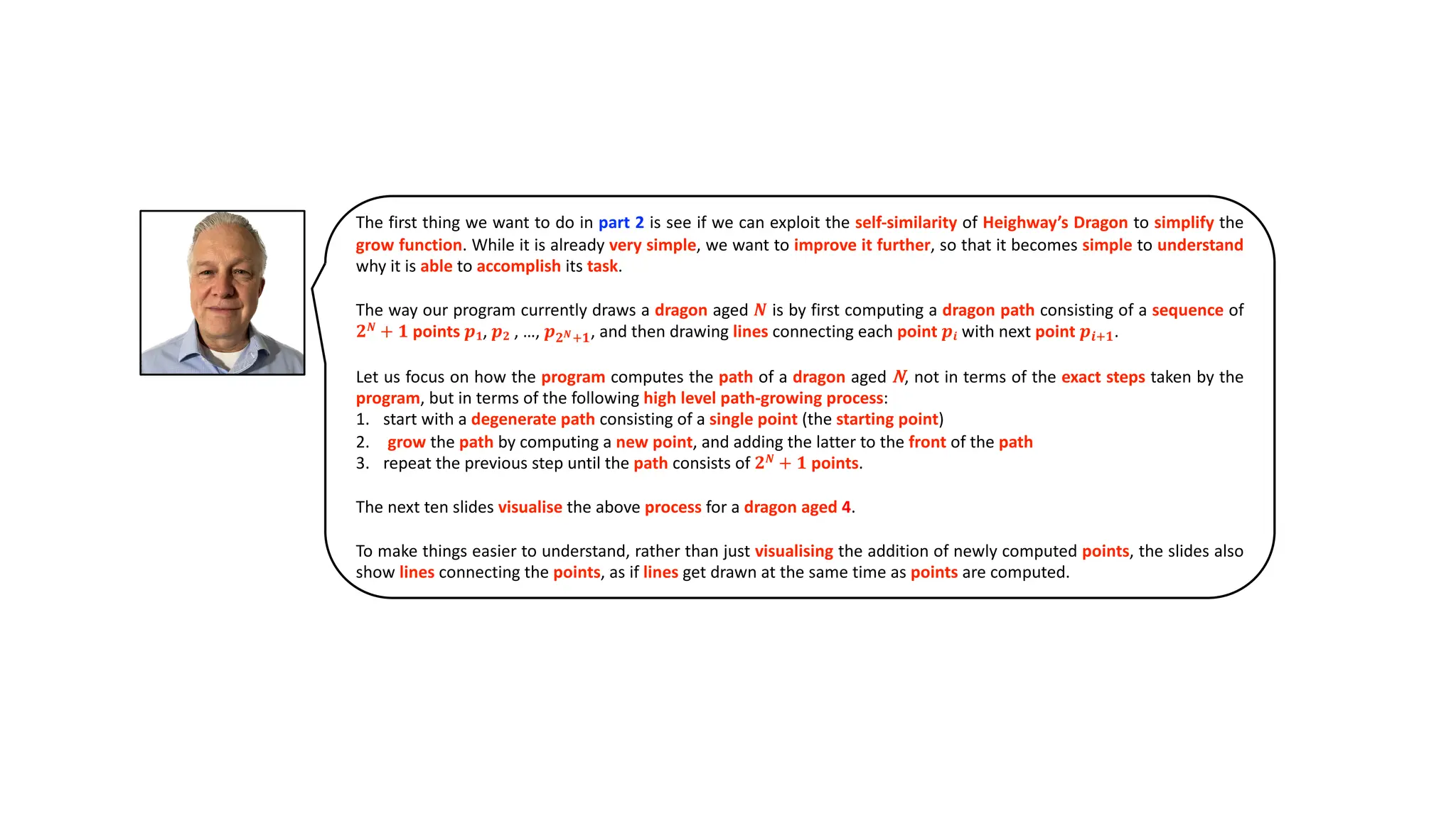 The first thing we want to do in part 2 is see if we can exploit the self-similarity of Heighway’s Dragon to simplify the
grow function. While it is already very simple, we want to improve it further, so that it becomes simple to understand
why it is able to accomplish its task.
The way our program currently draws a dragon aged 𝑵 is by first computing a dragon path consisting of a sequence of
𝟐𝑵
+ 𝟏 points 𝒑𝟏, 𝒑𝟐 , …, 𝒑𝟐𝑵*𝟏, and then drawing lines connecting each point 𝒑𝒊 with next point 𝒑𝒊*𝟏.
Let us focus on how the program computes the path of a dragon aged N, not in terms of the exact steps taken by the
program, but in terms of the following high level path-growing process:
1. start with a degenerate path consisting of a single point (the starting point)
2. .grow the path by computing a new point, and adding the latter to the front of the path
3. repeat the previous step until the path consists of 𝟐𝑵
+ 𝟏 points.
The next ten slides visualise the above process for a dragon aged 4.
To make things easier to understand, rather than just visualising the addition of newly computed points, the slides also
show lines connecting the points, as if lines get drawn at the same time as points are computed.
 