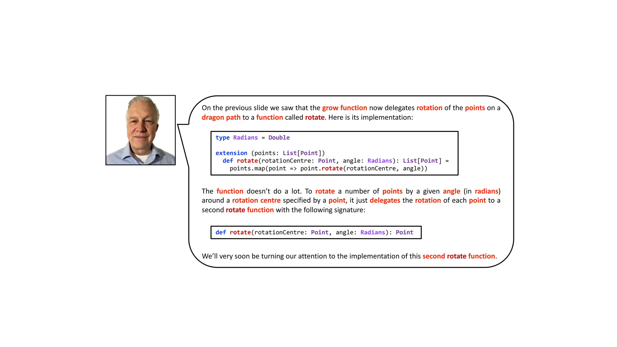 On the previous slide we saw that the grow function now delegates rotation of the points on a
dragon path to a function called rotate. Here is its implementation:
The function doesn’t do a lot. To rotate a number of points by a given angle (in radians)
around a rotation centre specified by a point, it just delegates the rotation of each point to a
second rotate function with the following signature:
We’ll very soon be turning our attention to the implementation of this second rotate function.
type Radians = Double
extension (points: List[Point])
def rotate(rotationCentre: Point, angle: Radians): List[Point] =
points.map(point => point.rotate(rotationCentre, angle))
def rotate(rotationCentre: Point, angle: Radians): Point
 