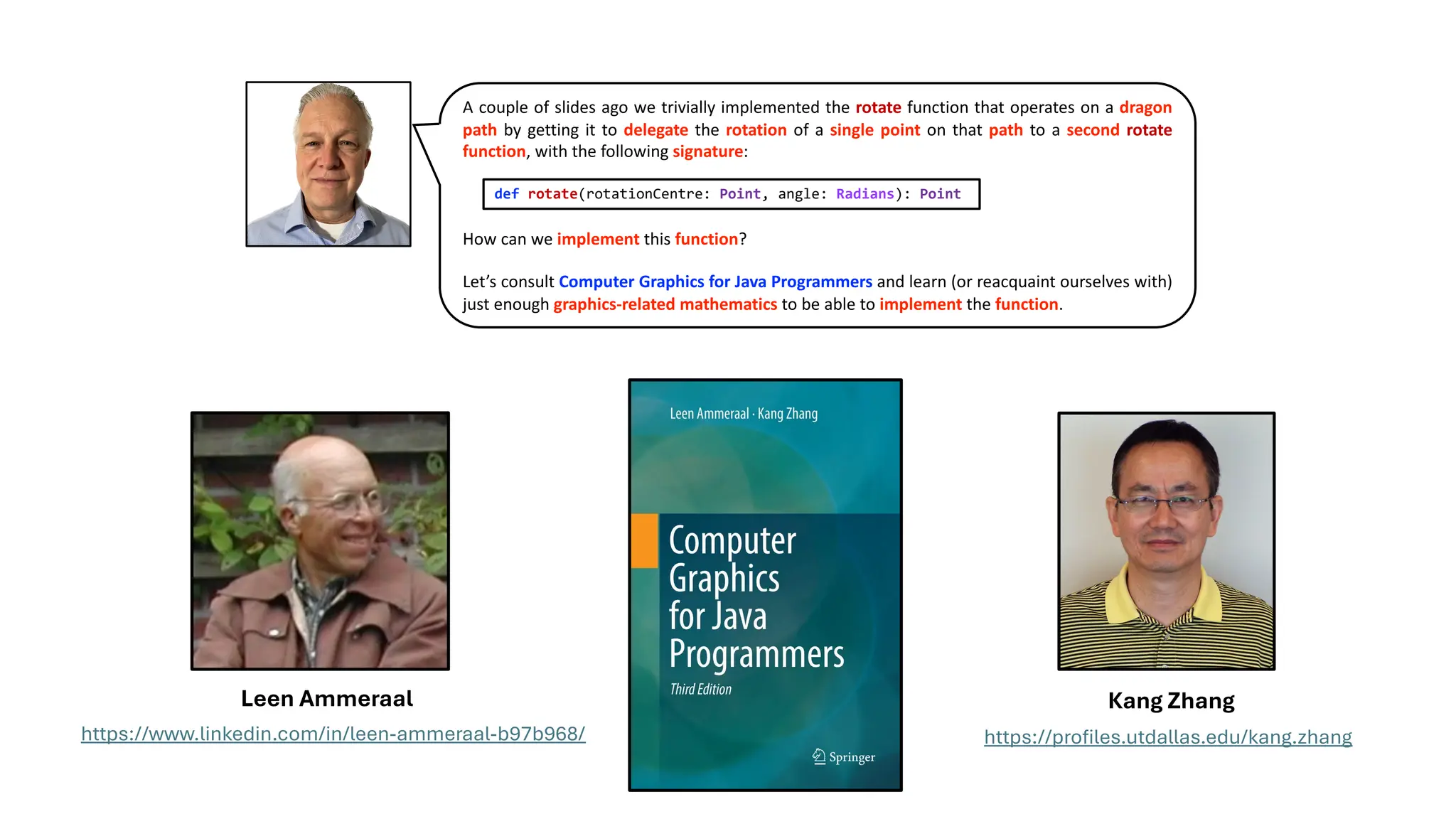 A couple of slides ago we trivially implemented the rotate function that operates on a dragon
path by getting it to delegate the rotation of a single point on that path to a second rotate
function, with the following signature:
How can we implement this function?
Let’s consult Computer Graphics for Java Programmers and learn (or reacquaint ourselves with)
just enough graphics-related mathematics to be able to implement the function.
def rotate(rotationCentre: Point, angle: Radians): Point
https://www.linkedin.com/in/leen-ammeraal-b97b968/ https://profiles.utdallas.edu/kang.zhang
Leen Ammeraal Kang Zhang
 