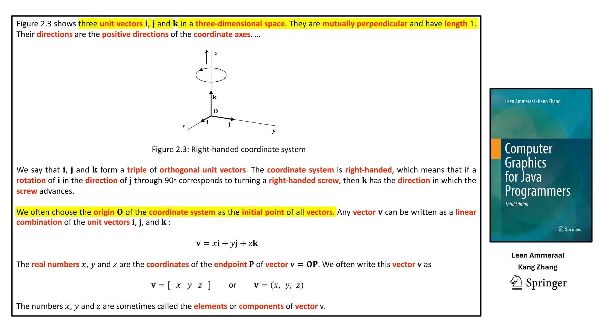 Figure 2.3 shows three unit vectors 𝐢, 𝐣 and 𝐤 in a three-dimensional space. They are mutually perpendicular and have length 1.
Their directions are the positive directions of the coordinate axes. …
Figure 2.3: Right-handed coordinate system
We say that 𝐢, 𝐣 and 𝐤 form a triple of orthogonal unit vectors. The coordinate system is right-handed, which means that if a
rotation of 𝐢 in the direction of 𝐣 through 90◦ corresponds to turning a right-handed screw, then 𝐤 has the direction in which the
screw advances.
We often choose the origin 𝐎 of the coordinate system as the initial point of all vectors. Any vector 𝐯 can be written as a linear
combination of the unit vectors 𝐢, 𝐣, and 𝐤 :
𝐯 = 𝑥𝐢 + 𝑦𝐣 + 𝑧𝐤
The real numbers 𝑥, 𝑦 and 𝑧 are the coordinates of the endpoint P of vector 𝐯 = 𝐎𝐏. We often write this vector 𝐯 as
𝐯 = [ 𝑥 𝑦 𝑧 ] or 𝐯 = (𝑥, 𝑦, 𝑧)
The numbers 𝑥, 𝑦 and 𝑧 are sometimes called the elements or components of vector v.
𝑥
𝑦
𝑧
𝐎
𝐢 𝐣
𝐤
<
<
Leen Ammeraal
Kang Zhang
 