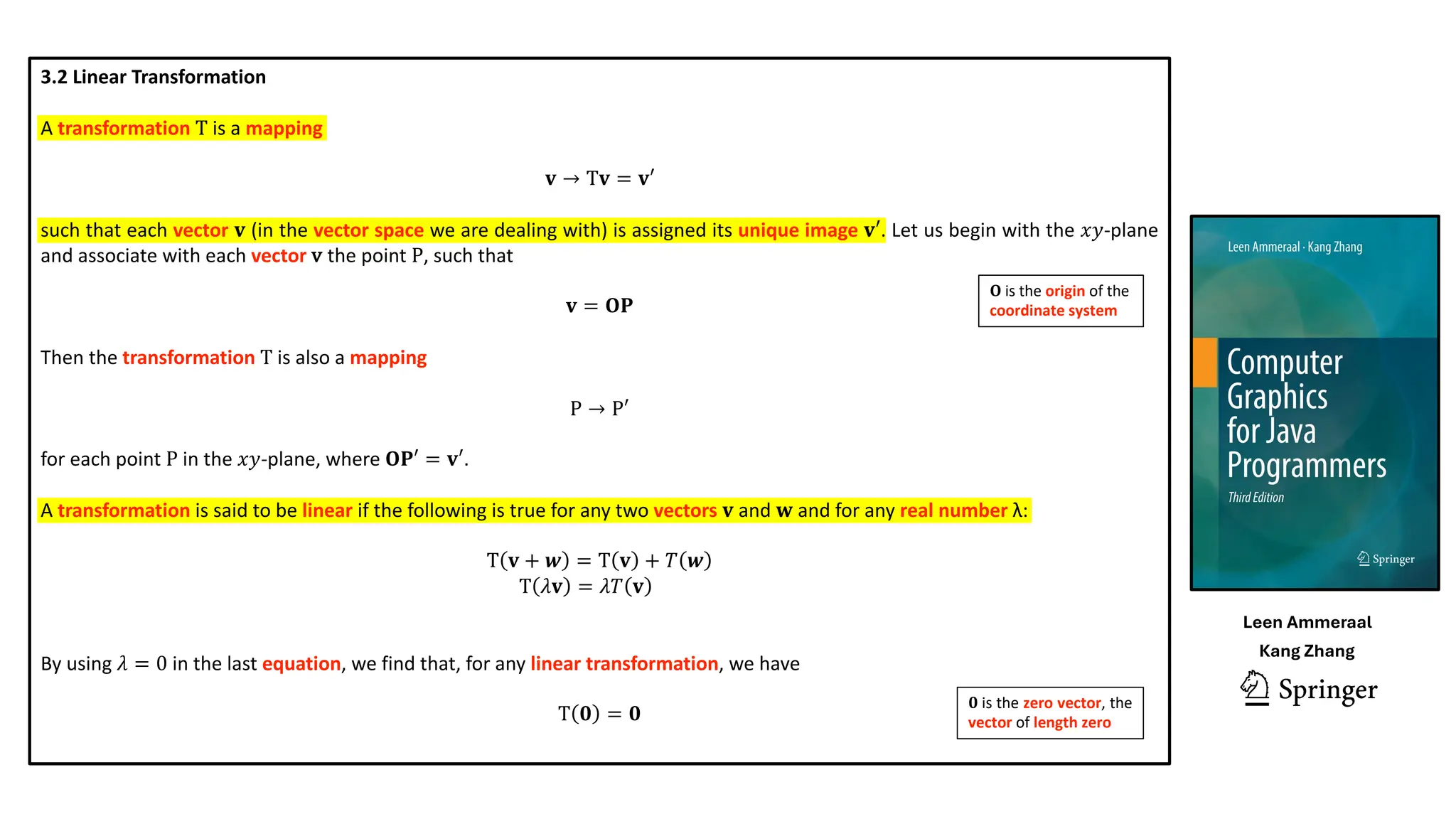 3.2 Linear Transformation
A transformation T is a mapping
𝐯 → T𝐯 = 𝐯′
such that each vector 𝐯 (in the vector space we are dealing with) is assigned its unique image 𝐯′. Let us begin with the 𝑥𝑦-plane
and associate with each vector v the point P, such that
𝐯 = 𝐎𝐏
Then the transformation T is also a mapping
P → P′
for each point P in the 𝑥𝑦-plane, where 𝐎𝐏′ = 𝐯′.
A transformation is said to be linear if the following is true for any two vectors 𝐯 and 𝐰 and for any real number λ:
T 𝐯 + 𝒘 = T 𝐯 + 𝑇 𝒘
T 𝜆𝐯 = 𝜆𝑇 𝐯 … .
By using 𝜆 = 0 in the last equation, we find that, for any linear transformation, we have
T 𝟎 = 𝟎
𝟎 is the zero vector, the
vector of length zero
𝐎 is the origin of the
coordinate system
Leen Ammeraal
Kang Zhang
 