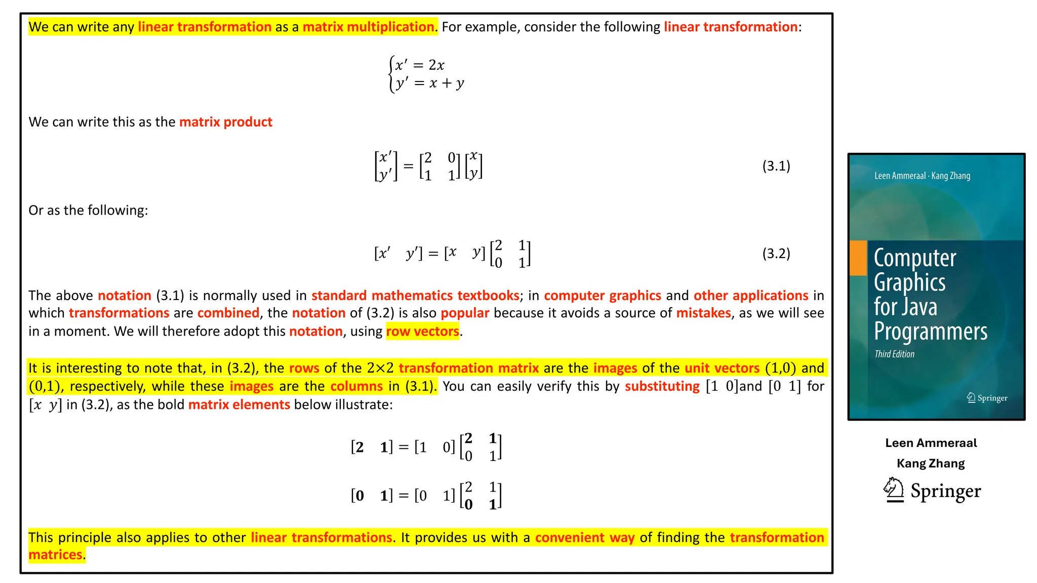 We can write any linear transformation as a matrix multiplication. For example, consider the following linear transformation:
K
𝑥(
= 2𝑥
𝑦(
= 𝑥 + 𝑦
We can write this as the matrix product
𝑥(
𝑦( =
2 0
1 1
𝑥
𝑦 (3.1)
Or as the following:
𝑥′ 𝑦′ = 𝑥 𝑦 2 1
0 1
(3.2)
The above notation (3.1) is normally used in standard mathematics textbooks; in computer graphics and other applications in
which transformations are combined, the notation of (3.2) is also popular because it avoids a source of mistakes, as we will see
in a moment. We will therefore adopt this notation, using row vectors.
It is interesting to note that, in (3.2), the rows of the 2×2 transformation matrix are the images of the unit vectors (1,0) and
(0,1), respectively, while these images are the columns in (3.1). You can easily verify this by substituting 1 0 and [0 1] for
[𝑥 𝑦] in (3.2), as the bold matrix elements below illustrate:
𝟐 𝟏 = 1 0
𝟐 𝟏
0 1
𝟎 𝟏 = 0 1
2 1
𝟎 𝟏
This principle also applies to other linear transformations. It provides us with a convenient way of finding the transformation
matrices.
Leen Ammeraal
Kang Zhang
 