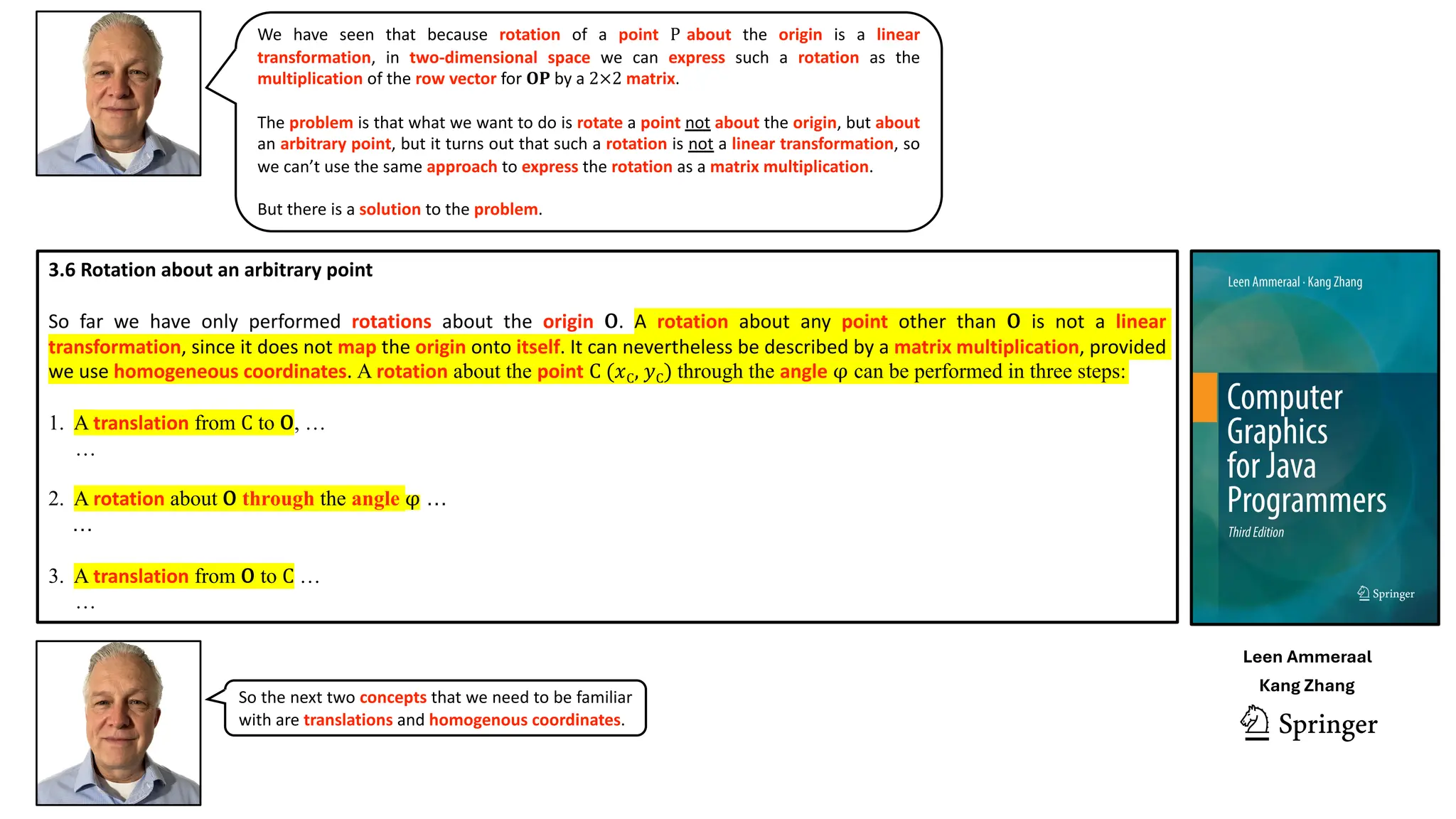 We have seen that because rotation of a point P about the origin is a linear
transformation, in two-dimensional space we can express such a rotation as the
multiplication of the row vector for 𝐎𝐏 by a 2×2 matrix.
The problem is that what we want to do is rotate a point not about the origin, but about
an arbitrary point, but it turns out that such a rotation is not a linear transformation, so
we can’t use the same approach to express the rotation as a matrix multiplication.
But there is a solution to the problem.
3.6 Rotation about an arbitrary point
So far we have only performed rotations about the origin O. A rotation about any point other than O is not a linear
transformation, since it does not map the origin onto itself. It can nevertheless be described by a matrix multiplication, provided
we use homogeneous coordinates. A rotation about the point C (𝑥C, 𝑦C) through the angle φ can be performed in three steps:
1. A translation from C to O, …
…
2. A rotation about O through the angle φ …
…
3. A translation from O to C …
…
So the next two concepts that we need to be familiar
with are translations and homogenous coordinates.
Leen Ammeraal
Kang Zhang
 