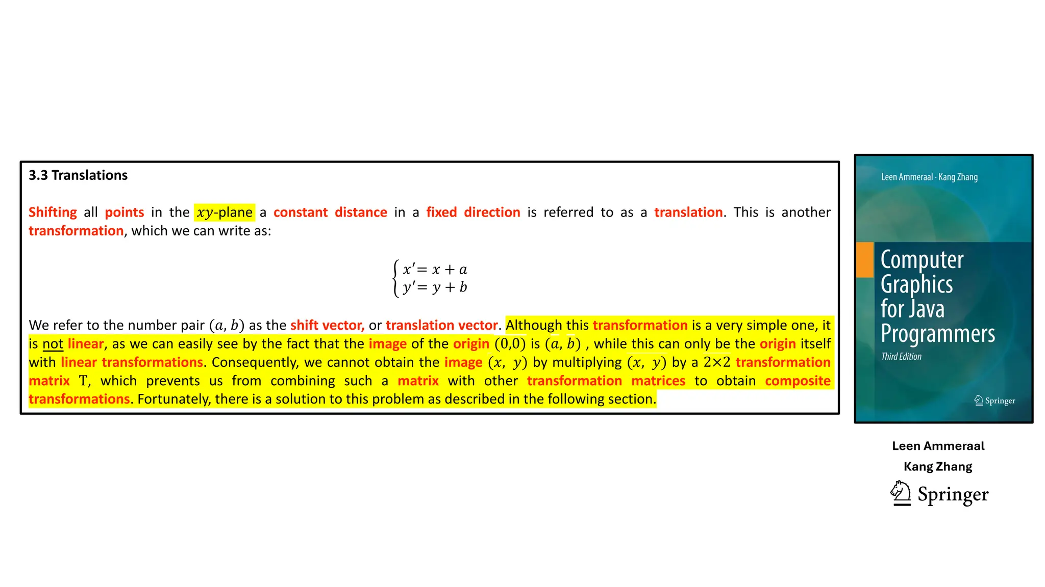 3.3 Translations
Shifting all points in the 𝑥𝑦-plane a constant distance in a fixed direction is referred to as a translation. This is another
transformation, which we can write as:
K
𝑥(
= 𝑥 + 𝑎
𝑦(
= 𝑦 + 𝑏
We refer to the number pair (𝑎, 𝑏) as the shift vector, or translation vector. Although this transformation is a very simple one, it
is not linear, as we can easily see by the fact that the image of the origin (0,0) is (𝑎, 𝑏) , while this can only be the origin itself
with linear transformations. Consequently, we cannot obtain the image (𝑥, 𝑦) by multiplying (𝑥, 𝑦) by a 2×2 transformation
matrix T, which prevents us from combining such a matrix with other transformation matrices to obtain composite
transformations. Fortunately, there is a solution to this problem as described in the following section.
Leen Ammeraal
Kang Zhang
 