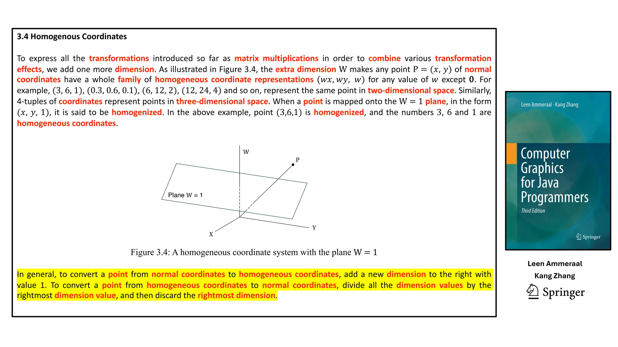 3.4 Homogenous Coordinates
To express all the transformations introduced so far as matrix multiplications in order to combine various transformation
effects, we add one more dimension. As illustrated in Figure 3.4, the extra dimension W makes any point P = (𝑥, 𝑦) of normal
coordinates have a whole family of homogeneous coordinate representations (𝑤𝑥, 𝑤𝑦, 𝑤) for any value of 𝑤 except 0. For
example, (3, 6, 1), (0.3, 0.6, 0.1), (6, 12, 2), (12, 24, 4) and so on, represent the same point in two-dimensional space. Similarly,
4-tuples of coordinates represent points in three-dimensional space. When a point is mapped onto the W = 1 plane, in the form
(𝑥, 𝑦, 1), it is said to be homogenized. In the above example, point (3,6,1) is homogenized, and the numbers 3, 6 and 1 are
homogeneous coordinates.
Figure 3.4: A homogeneous coordinate system with the plane W = 1
In general, to convert a point from normal coordinates to homogeneous coordinates, add a new dimension to the right with
value 1. To convert a point from homogeneous coordinates to normal coordinates, divide all the dimension values by the
rightmost dimension value, and then discard the rightmost dimension.
X
W
Y
P
Plane W = 1
Leen Ammeraal
Kang Zhang
 