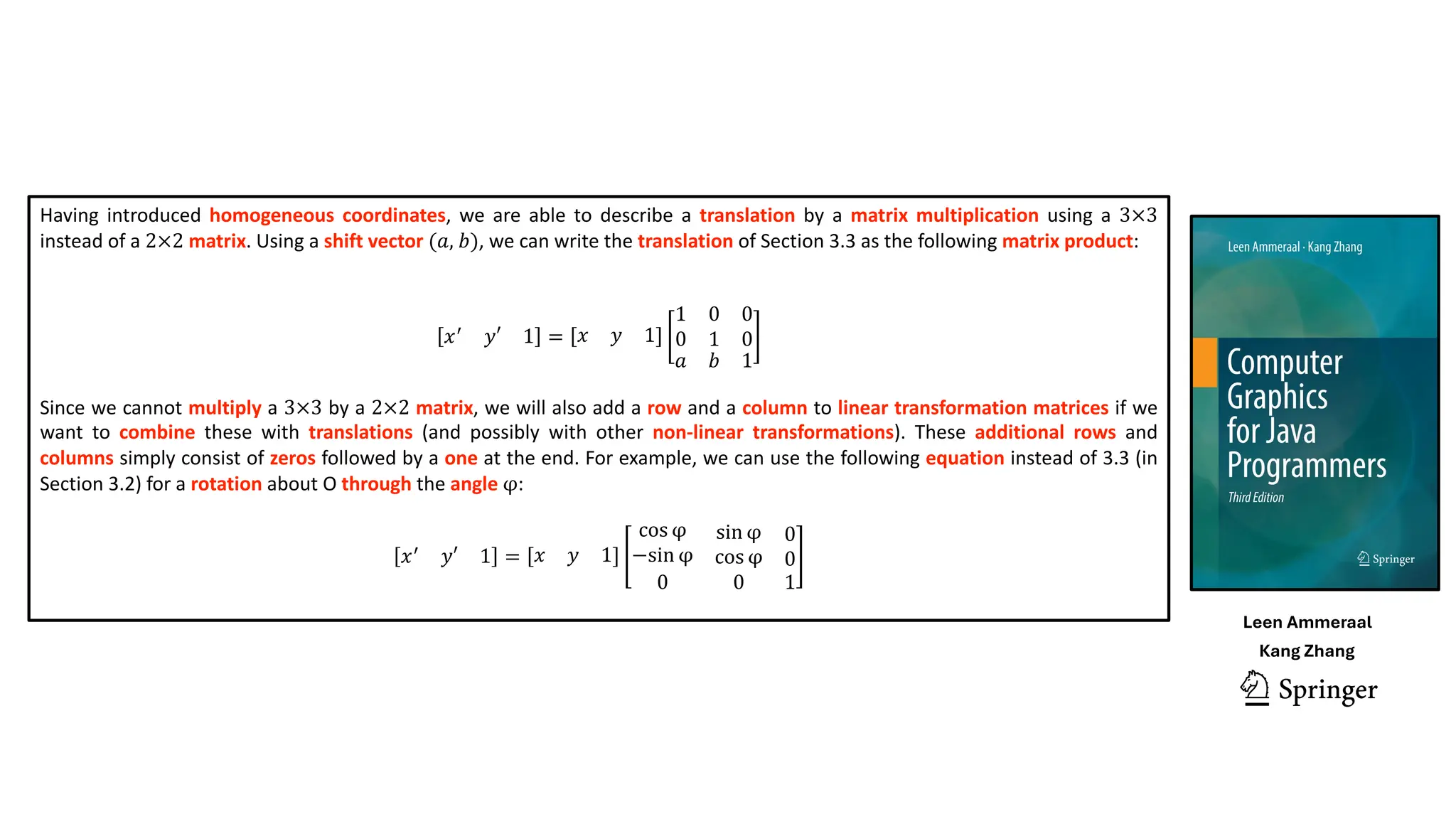 Having introduced homogeneous coordinates, we are able to describe a translation by a matrix multiplication using a 3×3
instead of a 2×2 matrix. Using a shift vector (𝑎, 𝑏), we can write the translation of Section 3.3 as the following matrix product:
𝑥(
𝑦′ 1 = 𝑥 𝑦 1
1
0
0
1
0
0
𝑎 𝑏 1
Since we cannot multiply a 3×3 by a 2×2 matrix, we will also add a row and a column to linear transformation matrices if we
want to combine these with translations (and possibly with other non-linear transformations). These additional rows and
columns simply consist of zeros followed by a one at the end. For example, we can use the following equation instead of 3.3 (in
Section 3.2) for a rotation about O through the angle φ:
𝑥(
𝑦′ 1 = 𝑥 𝑦 1
cos φ
−sin φ
sin φ
cos φ
0
0
0 0 1
Leen Ammeraal
Kang Zhang
 