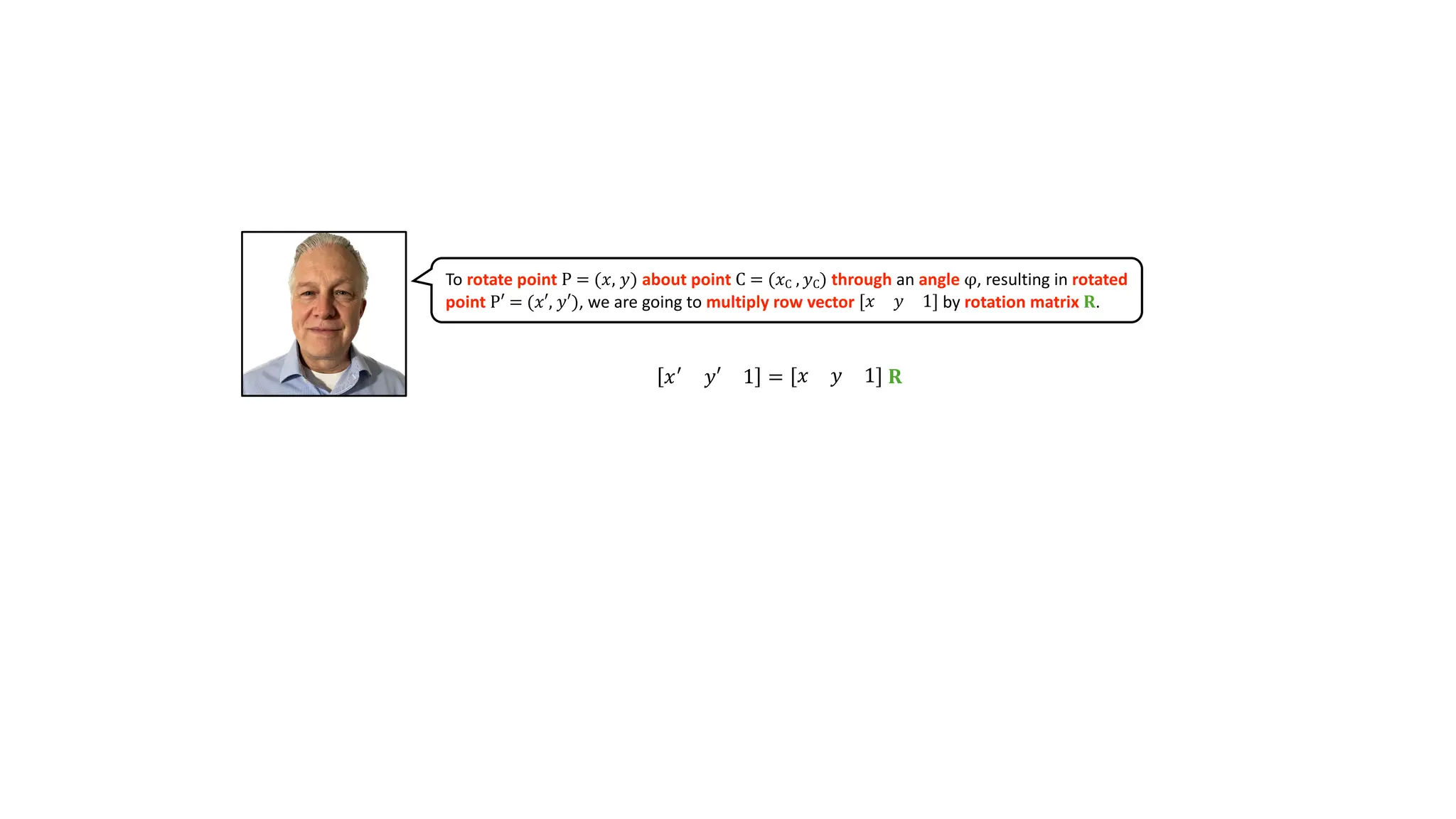 𝑥(
𝑦′ 1 = 𝑥 𝑦 1 𝐑
To rotate point P = (𝑥, 𝑦) about point C = (𝑥C , 𝑦C) through an angle φ, resulting in rotated
point P′ = (𝑥′, 𝑦′), we are going to multiply row vector 𝑥 𝑦 1 by rotation matrix 𝐑.
 