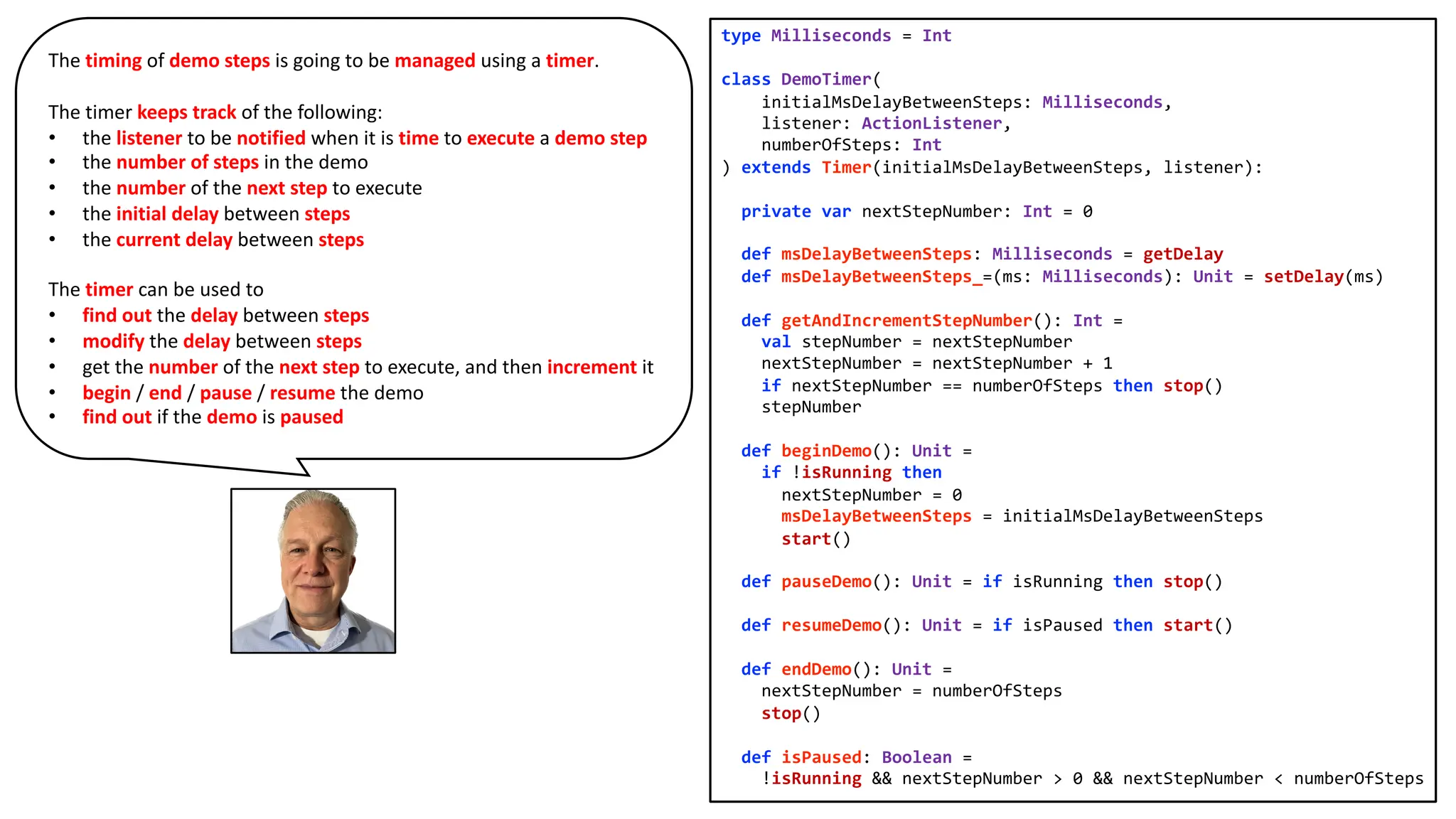 type Milliseconds = Int
class DemoTimer(
initialMsDelayBetweenSteps: Milliseconds,
listener: ActionListener,
numberOfSteps: Int
) extends Timer(initialMsDelayBetweenSteps, listener):
private var nextStepNumber: Int = 0
def msDelayBetweenSteps: Milliseconds = getDelay
def msDelayBetweenSteps_=(ms: Milliseconds): Unit = setDelay(ms)
def getAndIncrementStepNumber(): Int =
val stepNumber = nextStepNumber
nextStepNumber = nextStepNumber + 1
if nextStepNumber == numberOfSteps then stop()
stepNumber
def beginDemo(): Unit =
if !isRunning then
nextStepNumber = 0
msDelayBetweenSteps = initialMsDelayBetweenSteps
start()
def pauseDemo(): Unit = if isRunning then stop()
def resumeDemo(): Unit = if isPaused then start()
def endDemo(): Unit =
nextStepNumber = numberOfSteps
stop()
def isPaused: Boolean =
!isRunning && nextStepNumber > 0 && nextStepNumber < numberOfSteps
The timing of demo steps is going to be managed using a timer.
The timer keeps track of the following:
• the listener to be notified when it is time to execute a demo step
• the number of steps in the demo
• the number of the next step to execute
• the initial delay between steps
• the current delay between steps
The timer can be used to
• find out the delay between steps
• modify the delay between steps
• get the number of the next step to execute, and then increment it
• begin / end / pause / resume the demo
• find out if the demo is paused
 