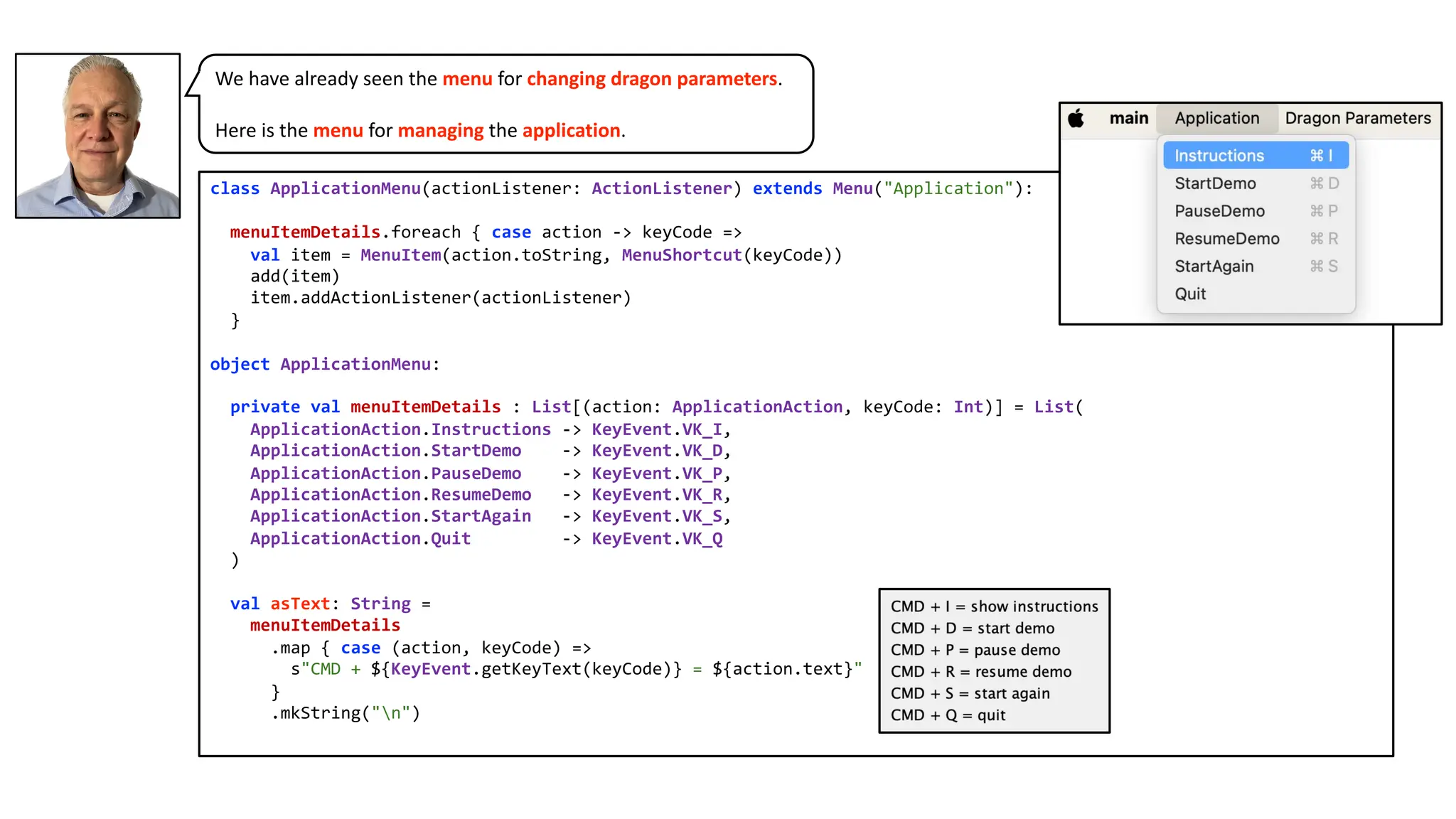 class ApplicationMenu(actionListener: ActionListener) extends Menu("Application"):
menuItemDetails.foreach { case action -> keyCode =>
val item = MenuItem(action.toString, MenuShortcut(keyCode))
add(item)
item.addActionListener(actionListener)
}
object ApplicationMenu:
private val menuItemDetails : List[(action: ApplicationAction, keyCode: Int)] = List(
ApplicationAction.Instructions -> KeyEvent.VK_I,
ApplicationAction.StartDemo -> KeyEvent.VK_D,
ApplicationAction.PauseDemo -> KeyEvent.VK_P,
ApplicationAction.ResumeDemo -> KeyEvent.VK_R,
ApplicationAction.StartAgain -> KeyEvent.VK_S,
ApplicationAction.Quit -> KeyEvent.VK_Q
)
val asText: String =
menuItemDetails
.map { case (action, keyCode) =>
s"CMD + ${KeyEvent.getKeyText(keyCode)} = ${action.text}"
}
.mkString("n")
We have already seen the menu for changing dragon parameters.
Here is the menu for managing the application.
 