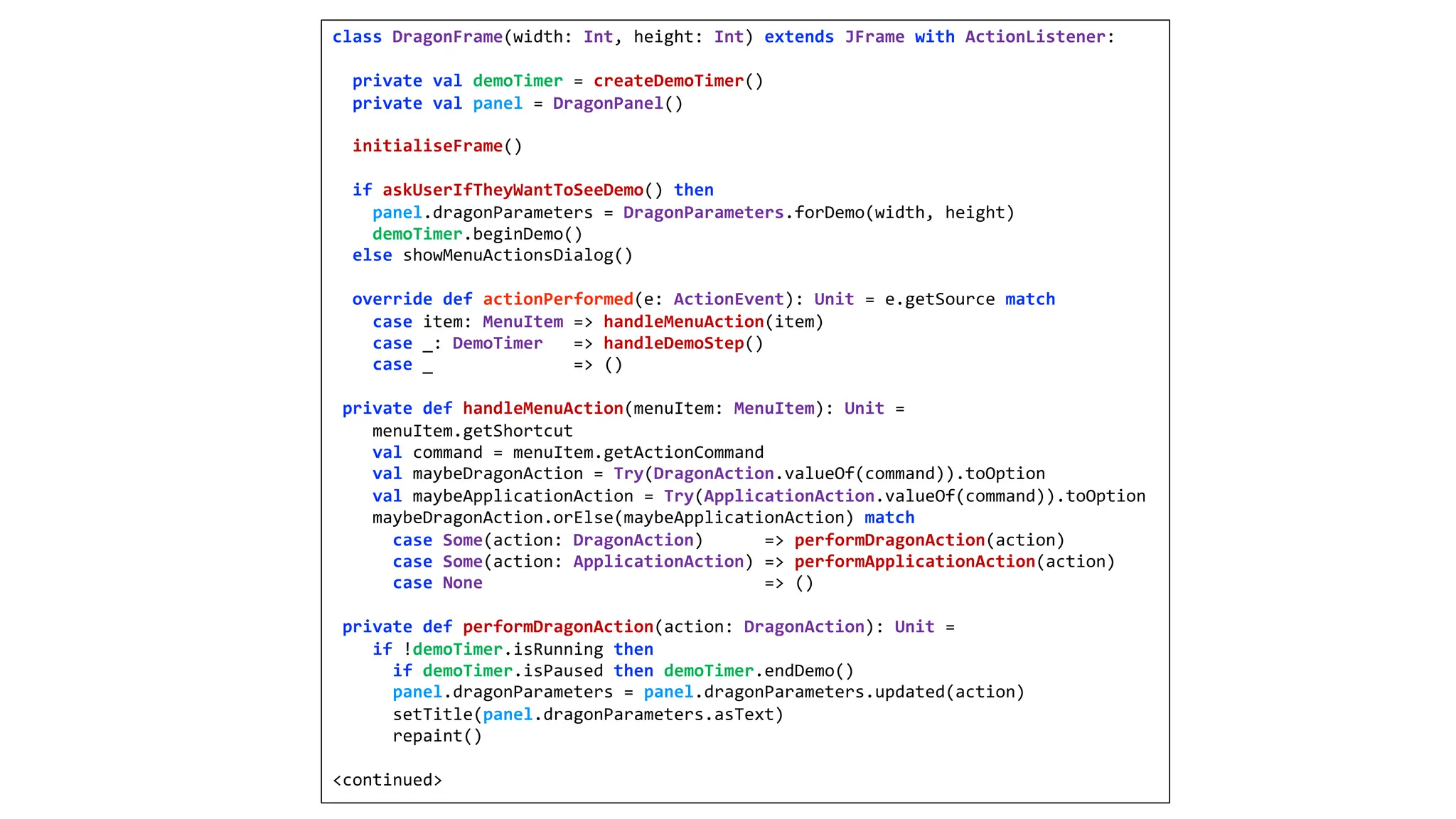 class DragonFrame(width: Int, height: Int) extends JFrame with ActionListener:
private val demoTimer = createDemoTimer()
private val panel = DragonPanel()
initialiseFrame()
if askUserIfTheyWantToSeeDemo() then
panel.dragonParameters = DragonParameters.forDemo(width, height)
demoTimer.beginDemo()
else showMenuActionsDialog()
override def actionPerformed(e: ActionEvent): Unit = e.getSource match
case item: MenuItem => handleMenuAction(item)
case _: DemoTimer => handleDemoStep()
case _ => ()
private def handleMenuAction(menuItem: MenuItem): Unit =
menuItem.getShortcut
val command = menuItem.getActionCommand
val maybeDragonAction = Try(DragonAction.valueOf(command)).toOption
val maybeApplicationAction = Try(ApplicationAction.valueOf(command)).toOption
maybeDragonAction.orElse(maybeApplicationAction) match
case Some(action: DragonAction) => performDragonAction(action)
case Some(action: ApplicationAction) => performApplicationAction(action)
case None => ()
private def performDragonAction(action: DragonAction): Unit =
if !demoTimer.isRunning then
if demoTimer.isPaused then demoTimer.endDemo()
panel.dragonParameters = panel.dragonParameters.updated(action)
setTitle(panel.dragonParameters.asText)
repaint()
<continued>
 