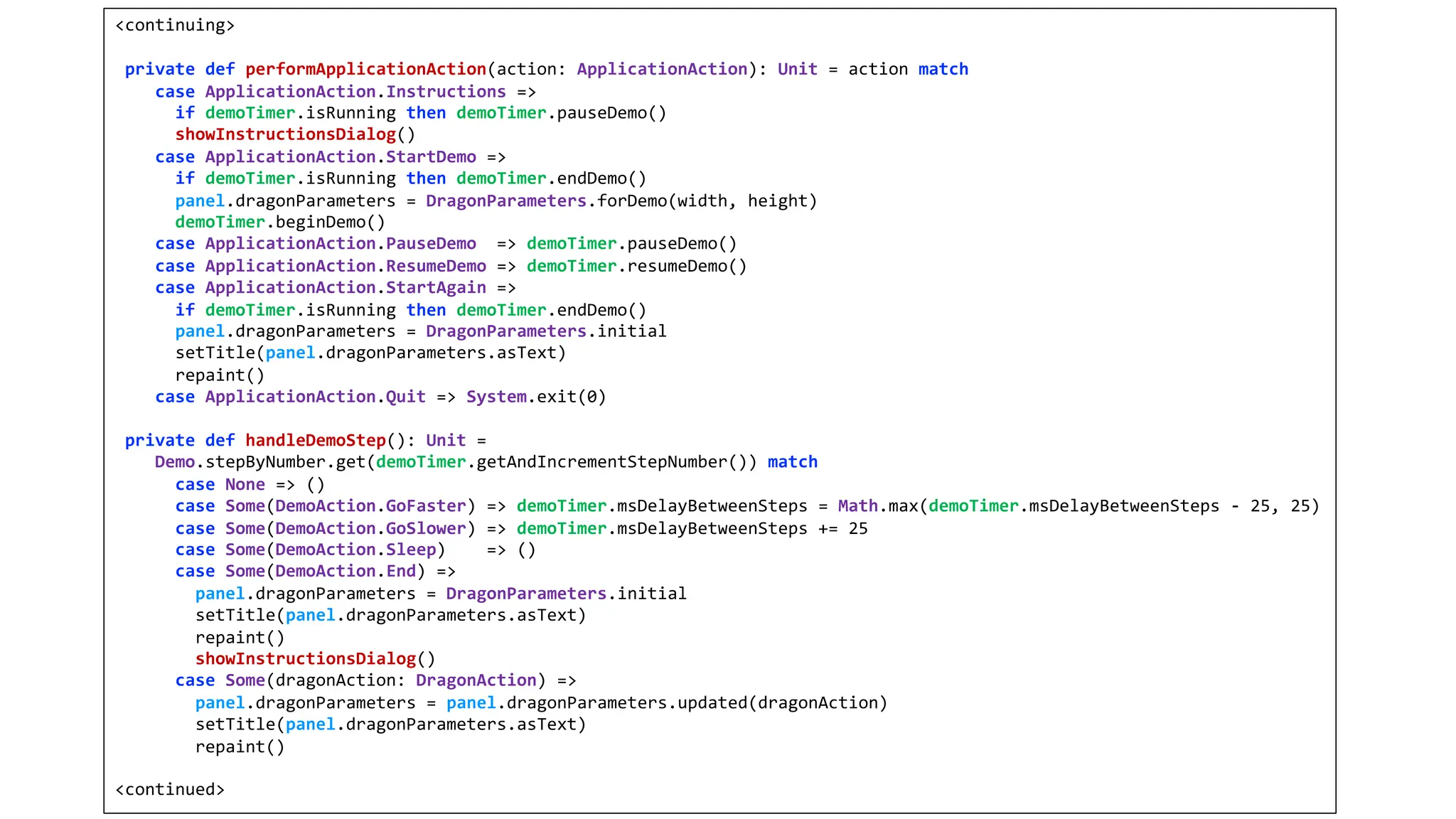 <continuing>
private def performApplicationAction(action: ApplicationAction): Unit = action match
case ApplicationAction.Instructions =>
if demoTimer.isRunning then demoTimer.pauseDemo()
showInstructionsDialog()
case ApplicationAction.StartDemo =>
if demoTimer.isRunning then demoTimer.endDemo()
panel.dragonParameters = DragonParameters.forDemo(width, height)
demoTimer.beginDemo()
case ApplicationAction.PauseDemo => demoTimer.pauseDemo()
case ApplicationAction.ResumeDemo => demoTimer.resumeDemo()
case ApplicationAction.StartAgain =>
if demoTimer.isRunning then demoTimer.endDemo()
panel.dragonParameters = DragonParameters.initial
setTitle(panel.dragonParameters.asText)
repaint()
case ApplicationAction.Quit => System.exit(0)
private def handleDemoStep(): Unit =
Demo.stepByNumber.get(demoTimer.getAndIncrementStepNumber()) match
case None => ()
case Some(DemoAction.GoFaster) => demoTimer.msDelayBetweenSteps = Math.max(demoTimer.msDelayBetweenSteps - 25, 25)
case Some(DemoAction.GoSlower) => demoTimer.msDelayBetweenSteps += 25
case Some(DemoAction.Sleep) => ()
case Some(DemoAction.End) =>
panel.dragonParameters = DragonParameters.initial
setTitle(panel.dragonParameters.asText)
repaint()
showInstructionsDialog()
case Some(dragonAction: DragonAction) =>
panel.dragonParameters = panel.dragonParameters.updated(dragonAction)
setTitle(panel.dragonParameters.asText)
repaint()
<continued>
 