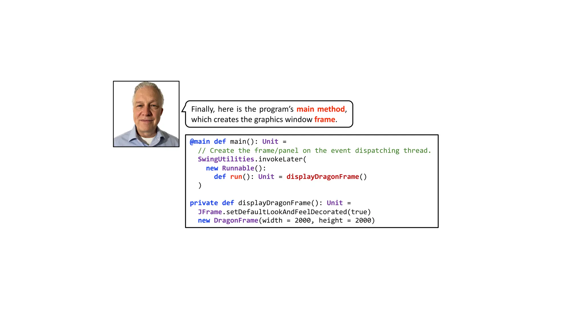 @main def main(): Unit =
// Create the frame/panel on the event dispatching thread.
SwingUtilities.invokeLater(
new Runnable():
def run(): Unit = displayDragonFrame()
)
private def displayDragonFrame(): Unit =
JFrame.setDefaultLookAndFeelDecorated(true)
new DragonFrame(width = 2000, height = 2000)
Finally, here is the program’s main method,
which creates the graphics window frame.
 
