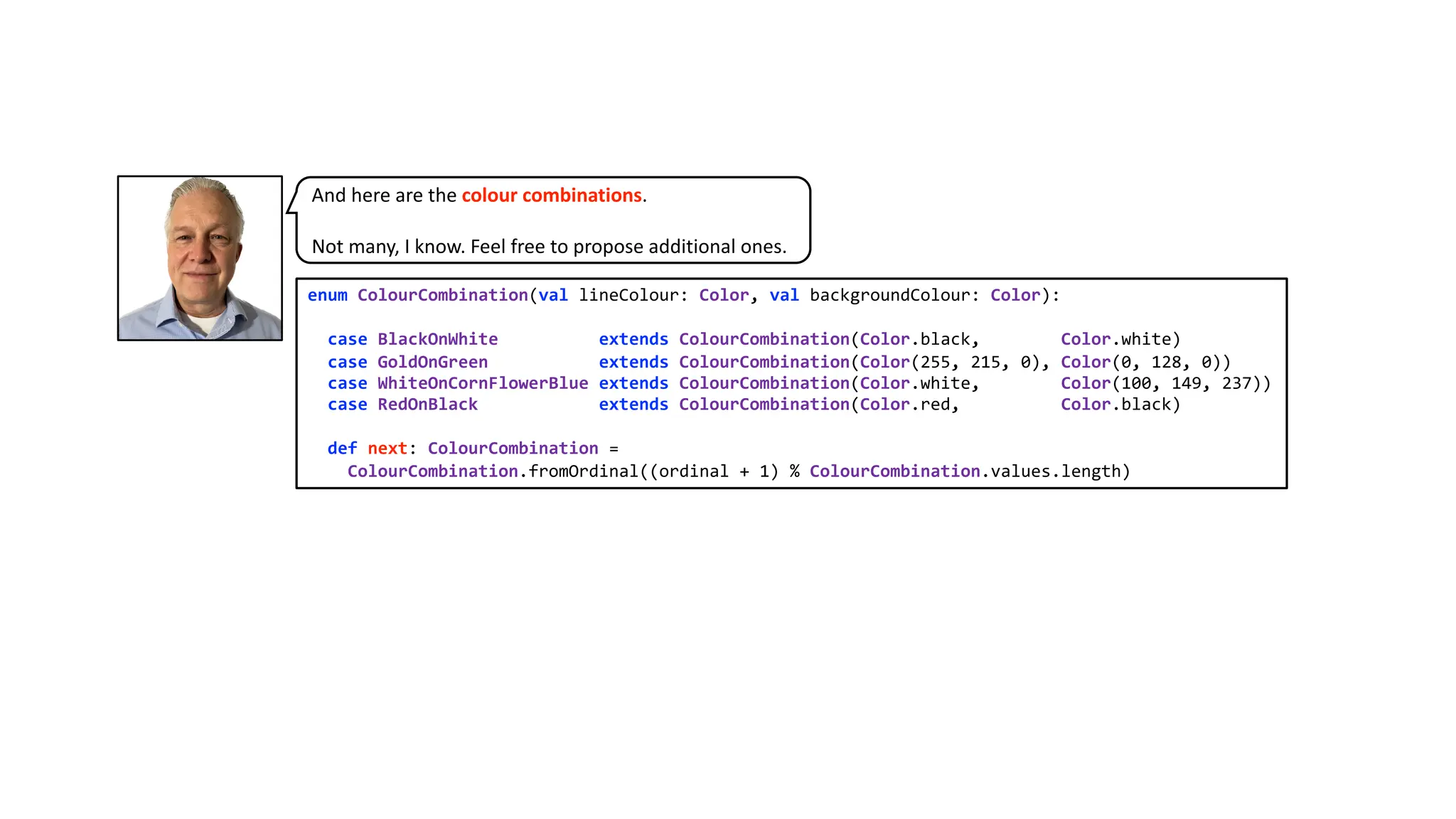 enum ColourCombination(val lineColour: Color, val backgroundColour: Color):
case BlackOnWhite extends ColourCombination(Color.black, Color.white)
case GoldOnGreen extends ColourCombination(Color(255, 215, 0), Color(0, 128, 0))
case WhiteOnCornFlowerBlue extends ColourCombination(Color.white, Color(100, 149, 237))
case RedOnBlack extends ColourCombination(Color.red, Color.black)
def next: ColourCombination =
ColourCombination.fromOrdinal((ordinal + 1) % ColourCombination.values.length)
And here are the colour combinations.
Not many, I know. Feel free to propose additional ones.
 