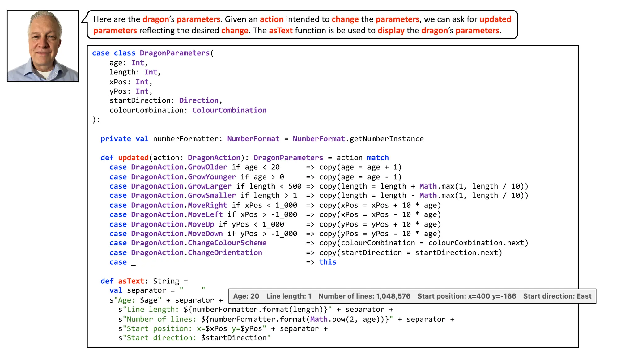 case class DragonParameters(
age: Int,
length: Int,
xPos: Int,
yPos: Int,
startDirection: Direction,
colourCombination: ColourCombination
):
private val numberFormatter: NumberFormat = NumberFormat.getNumberInstance
def updated(action: DragonAction): DragonParameters = action match
case DragonAction.GrowOlder if age < 20 => copy(age = age + 1)
case DragonAction.GrowYounger if age > 0 => copy(age = age - 1)
case DragonAction.GrowLarger if length < 500 => copy(length = length + Math.max(1, length / 10))
case DragonAction.GrowSmaller if length > 1 => copy(length = length - Math.max(1, length / 10))
case DragonAction.MoveRight if xPos < 1_000 => copy(xPos = xPos + 10 * age)
case DragonAction.MoveLeft if xPos > -1_000 => copy(xPos = xPos - 10 * age)
case DragonAction.MoveUp if yPos < 1_000 => copy(yPos = yPos + 10 * age)
case DragonAction.MoveDown if yPos > -1_000 => copy(yPos = yPos - 10 * age)
case DragonAction.ChangeColourScheme => copy(colourCombination = colourCombination.next)
case DragonAction.ChangeOrientation => copy(startDirection = startDirection.next)
case _ => this
def asText: String =
val separator = " "
s"Age: $age" + separator +
s"Line length: ${numberFormatter.format(length)}" + separator +
s"Number of lines: ${numberFormatter.format(Math.pow(2, age))}" + separator +
s"Start position: x=$xPos y=$yPos" + separator +
s"Start direction: $startDirection"
Here are the dragon’s parameters. Given an action intended to change the parameters, we can ask for updated
parameters reflecting the desired change. The asText function is be used to display the dragon’s parameters.
 