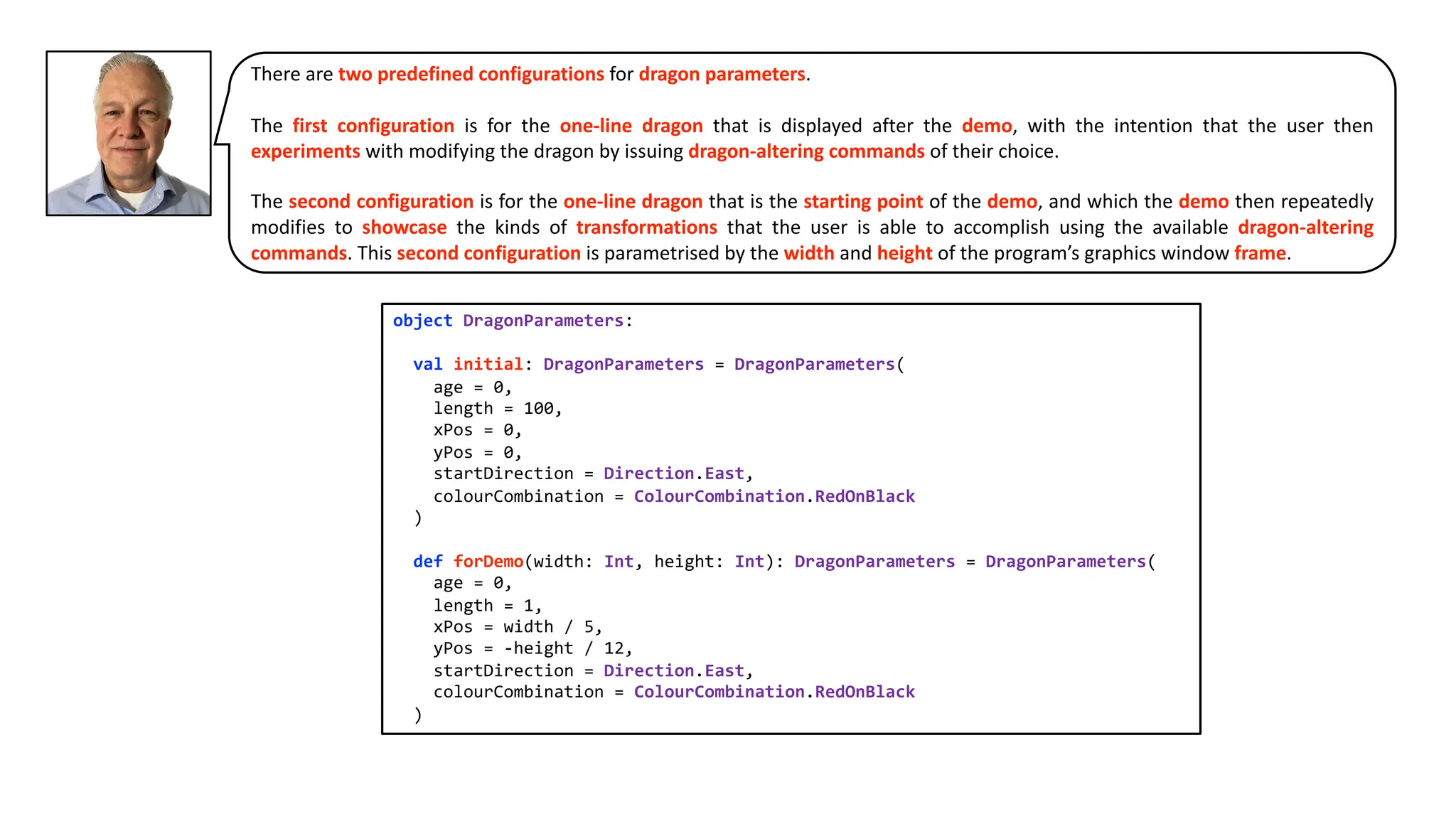 There are two predefined configurations for dragon parameters.
The first configuration is for the one-line dragon that is displayed after the demo, with the intention that the user then
experiments with modifying the dragon by issuing dragon-altering commands of their choice.
The second configuration is for the one-line dragon that is the starting point of the demo, and which the demo then repeatedly
modifies to showcase the kinds of transformations that the user is able to accomplish using the available dragon-altering
commands. This second configuration is parametrised by the width and height of the program’s graphics window frame.
object DragonParameters:
val initial: DragonParameters = DragonParameters(
age = 0,
length = 100,
xPos = 0,
yPos = 0,
startDirection = Direction.East,
colourCombination = ColourCombination.RedOnBlack
)
def forDemo(width: Int, height: Int): DragonParameters = DragonParameters(
age = 0,
length = 1,
xPos = width / 5,
yPos = -height / 12,
startDirection = Direction.East,
colourCombination = ColourCombination.RedOnBlack
)
 