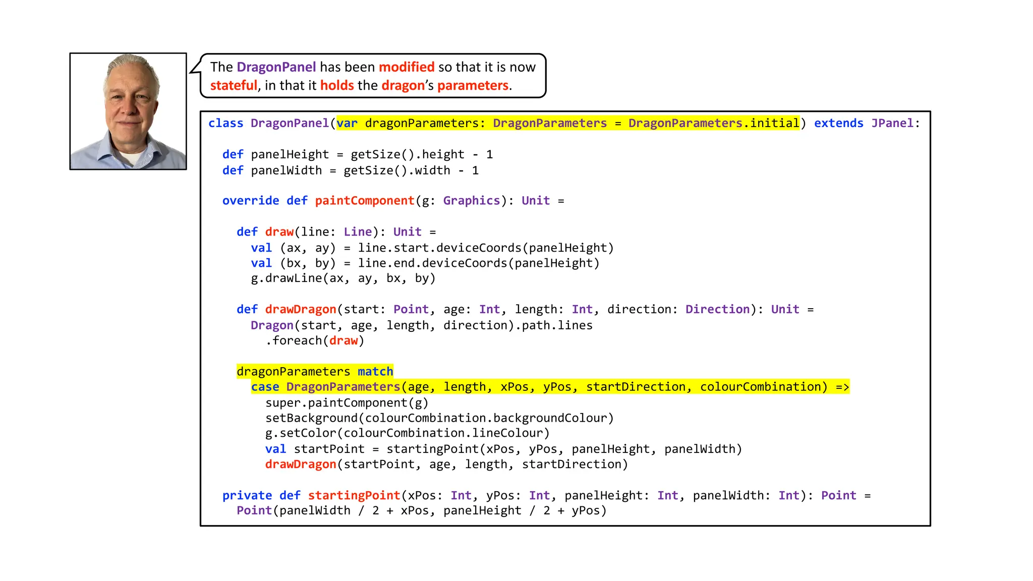 class DragonPanel(var dragonParameters: DragonParameters = DragonParameters.initial) extends JPanel:
def panelHeight = getSize().height - 1
def panelWidth = getSize().width - 1
override def paintComponent(g: Graphics): Unit =
def draw(line: Line): Unit =
val (ax, ay) = line.start.deviceCoords(panelHeight)
val (bx, by) = line.end.deviceCoords(panelHeight)
g.drawLine(ax, ay, bx, by)
def drawDragon(start: Point, age: Int, length: Int, direction: Direction): Unit =
Dragon(start, age, length, direction).path.lines
.foreach(draw)
dragonParameters match
case DragonParameters(age, length, xPos, yPos, startDirection, colourCombination) =>
super.paintComponent(g)
setBackground(colourCombination.backgroundColour)
g.setColor(colourCombination.lineColour)
val startPoint = startingPoint(xPos, yPos, panelHeight, panelWidth)
drawDragon(startPoint, age, length, startDirection)
private def startingPoint(xPos: Int, yPos: Int, panelHeight: Int, panelWidth: Int): Point =
Point(panelWidth / 2 + xPos, panelHeight / 2 + yPos)
The DragonPanel has been modified so that it is now
stateful, in that it holds the dragon’s parameters.
 
