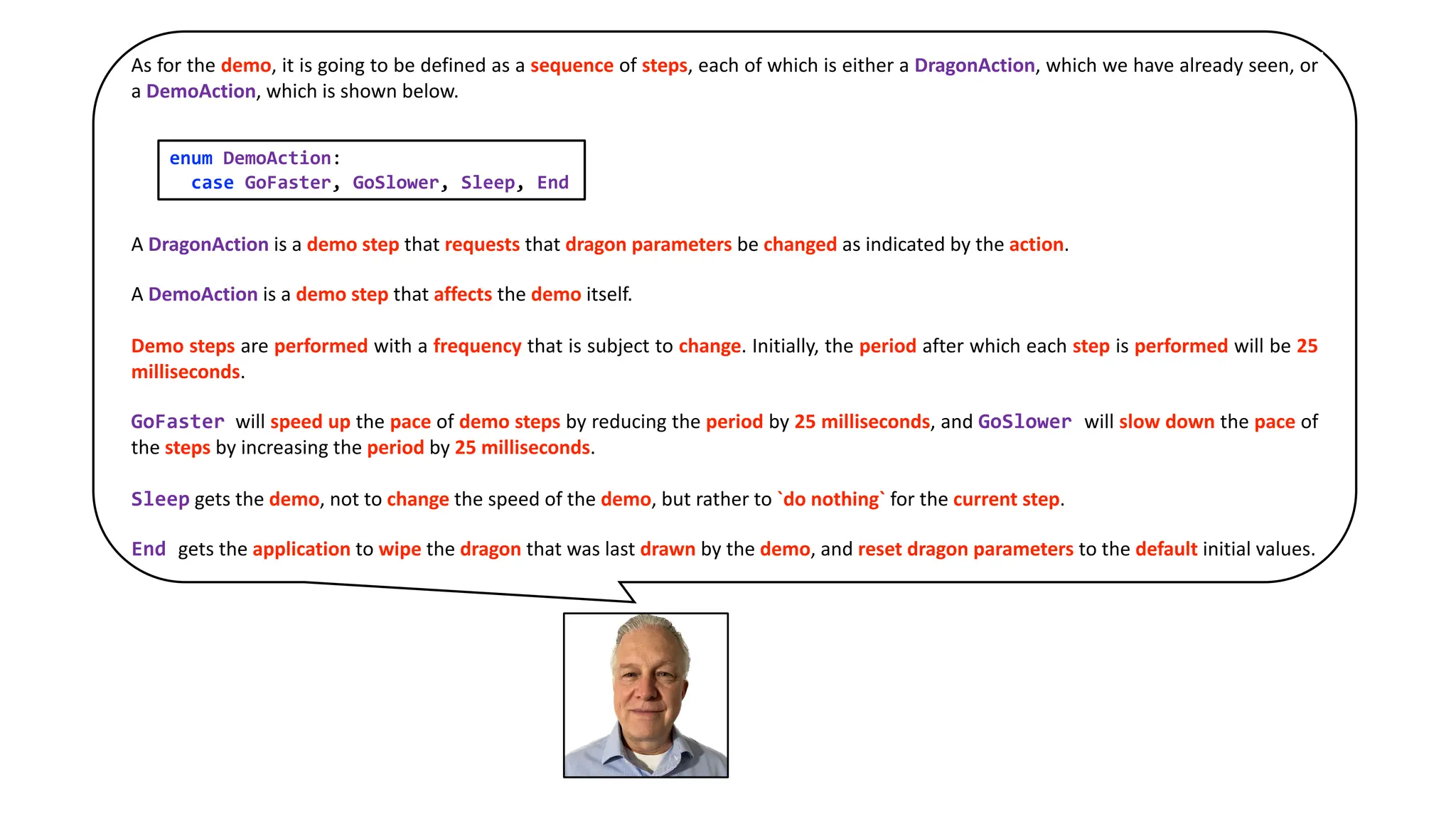 As for the demo, it is going to be defined as a sequence of steps, each of which is either a DragonAction, which we have already seen, or
a DemoAction, which is shown below.
A DragonAction is a demo step that requests that dragon parameters be changed as indicated by the action.
A DemoAction is a demo step that affects the demo itself.
Demo steps are performed with a frequency that is subject to change. Initially, the period after which each step is performed will be 25
milliseconds.
GoFaster will speed up the pace of demo steps by reducing the period by 25 milliseconds, and GoSlower will slow down the pace of
the steps by increasing the period by 25 milliseconds.
Sleep gets the demo, not to change the speed of the demo, but rather to `do nothing` for the current step.
End gets the application to wipe the dragon that was last drawn by the demo, and reset dragon parameters to the default initial values.
enum DemoAction:
case GoFaster, GoSlower, Sleep, End
 