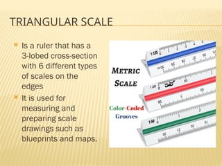 TRIANGULAR SCALE
 Is a ruler that has a
3-lobed cross-section
with 6 different types
of scales on the
edges
 It is used for
measuring and
preparing scale
drawings such as
blueprints and maps.
 