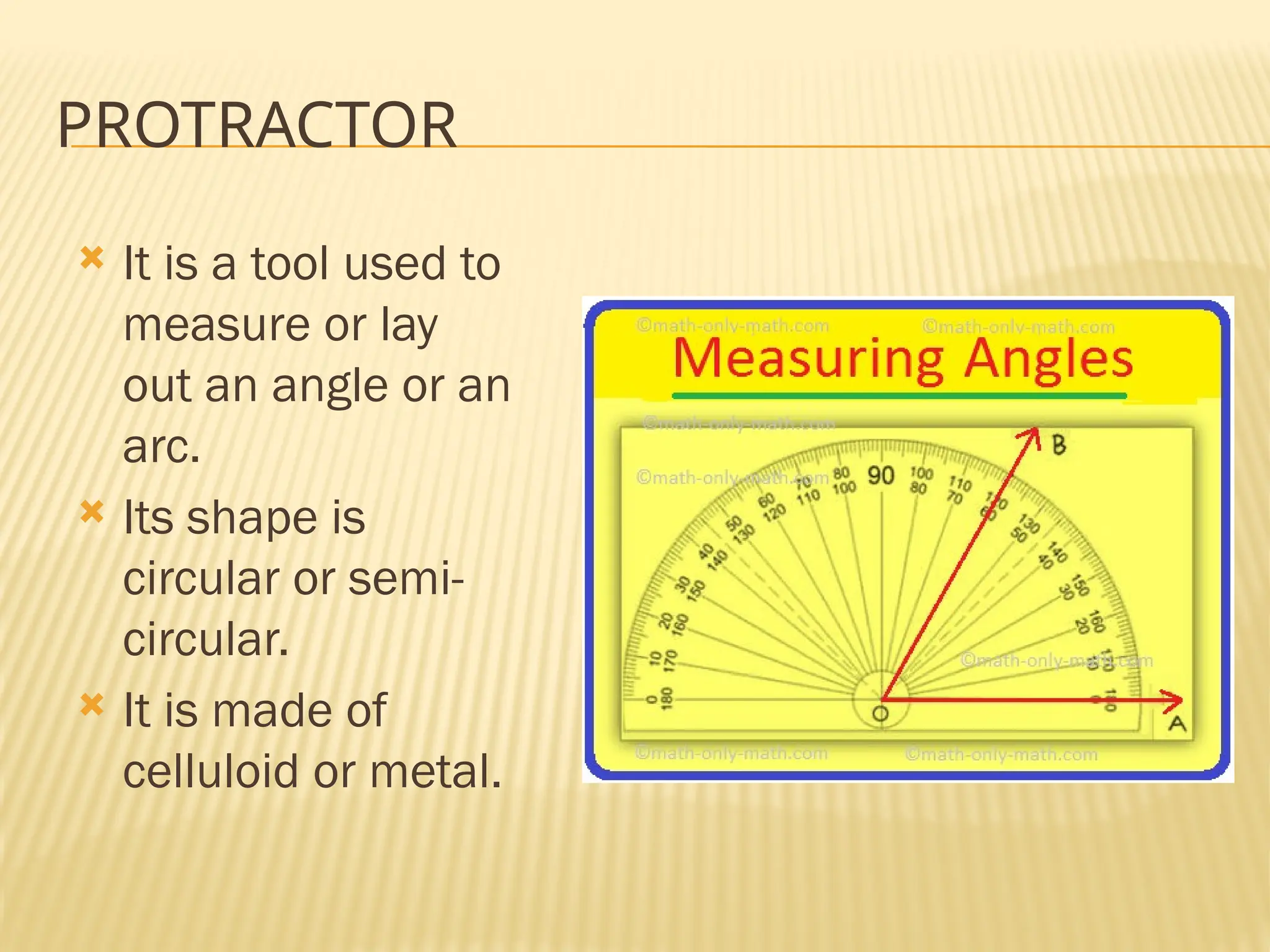 PROTRACTOR
 It is a tool used to
measure or lay
out an angle or an
arc.
 Its shape is
circular or semi-
circular.
 It is made of
celluloid or metal.
 