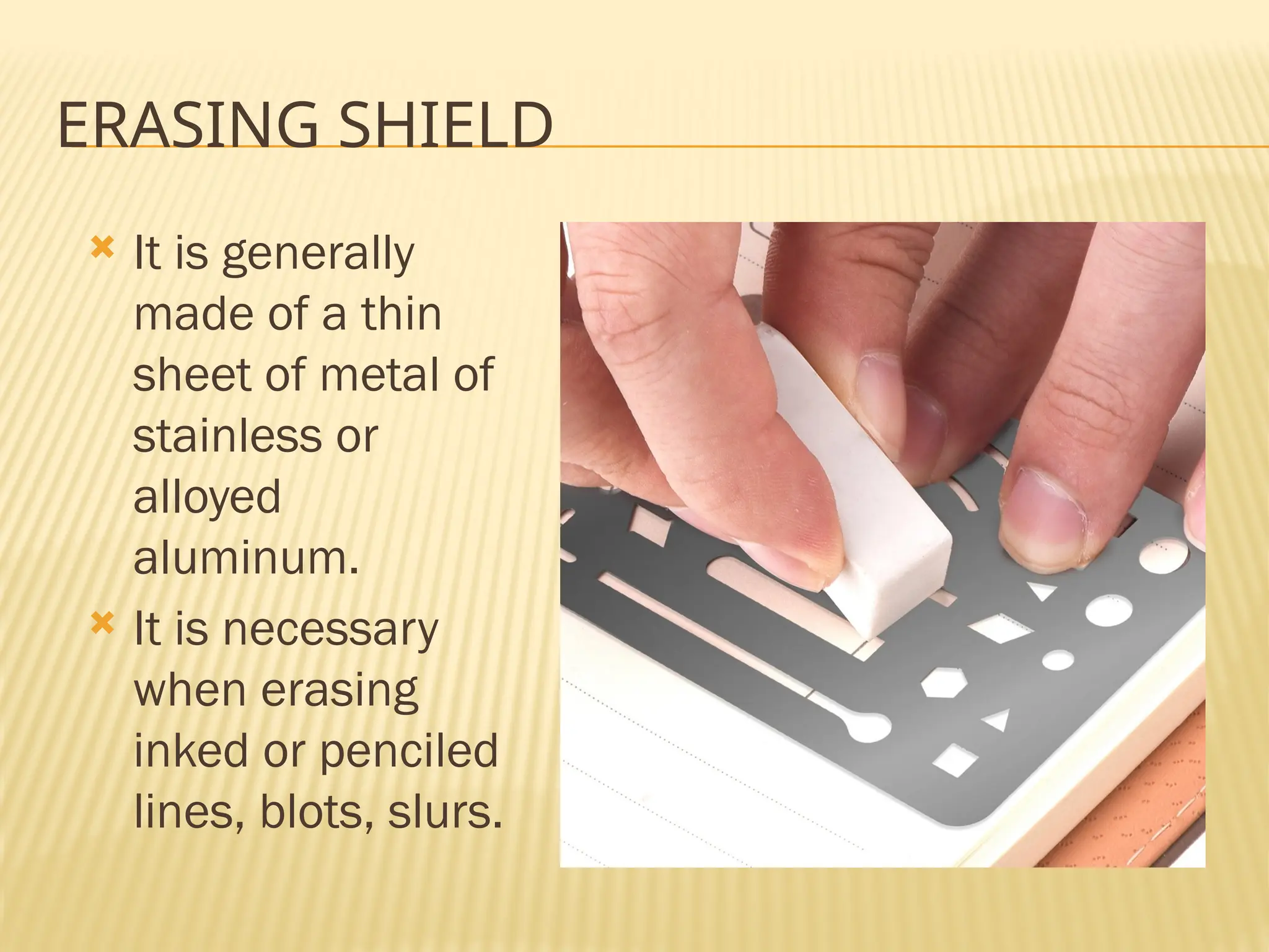 ERASING SHIELD
 It is generally
made of a thin
sheet of metal of
stainless or
alloyed
aluminum.
 It is necessary
when erasing
inked or penciled
lines, blots, slurs.
 