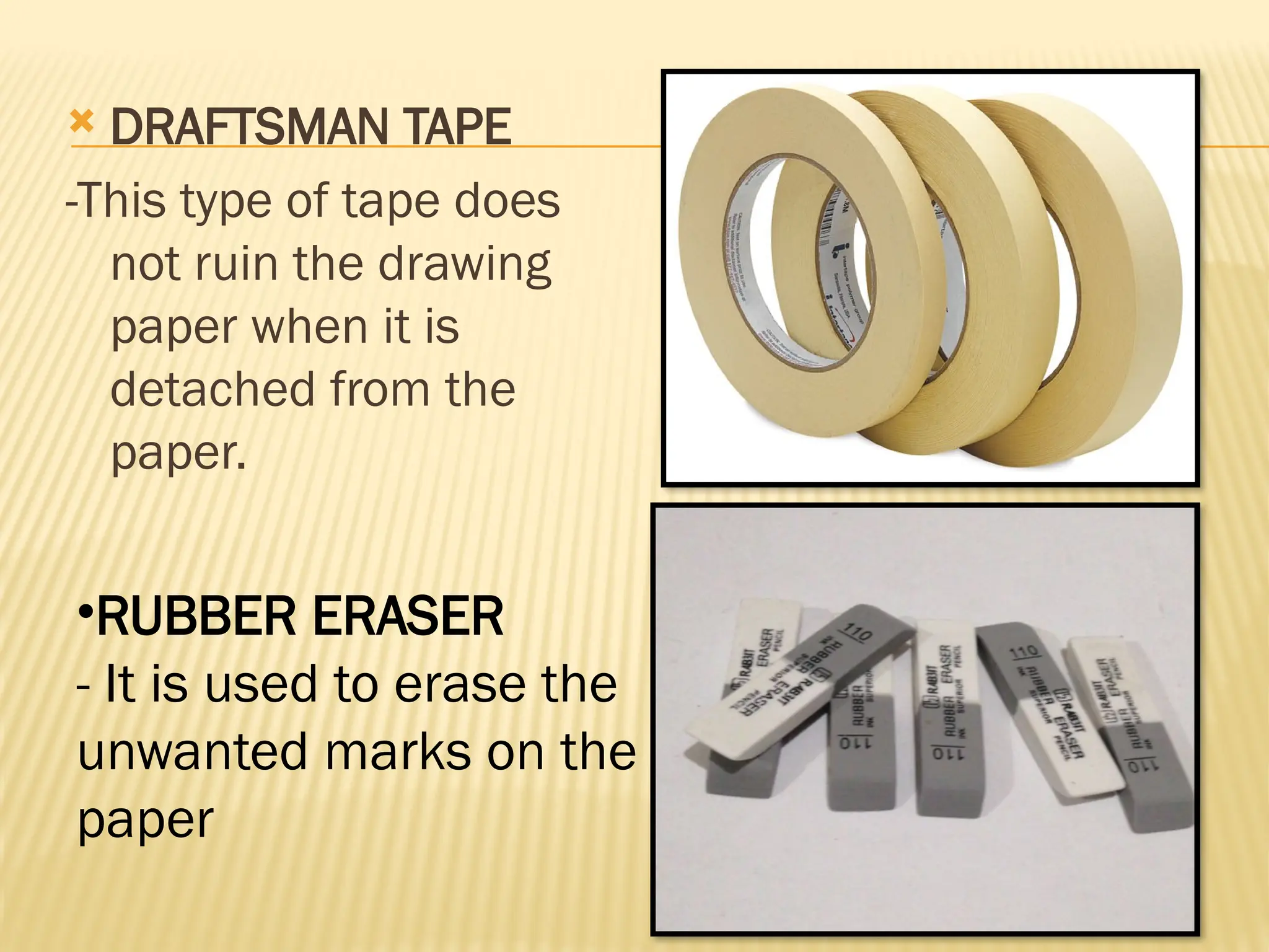  DRAFTSMAN TAPE
-This type of tape does
not ruin the drawing
paper when it is
detached from the
paper.
•RUBBER ERASER
- It is used to erase the
unwanted marks on the
paper
 