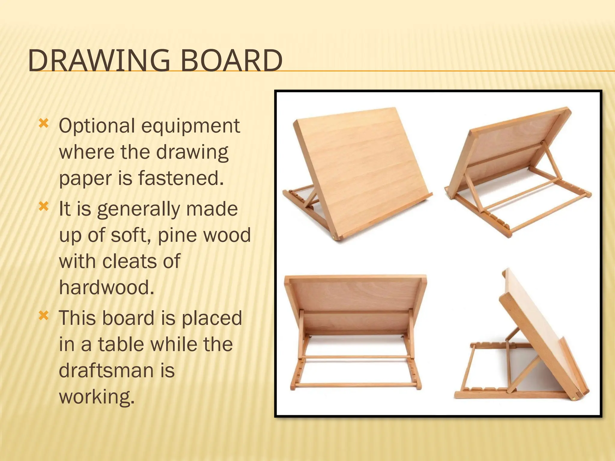 DRAWING BOARD
 Optional equipment
where the drawing
paper is fastened.
 It is generally made
up of soft, pine wood
with cleats of
hardwood.
 This board is placed
in a table while the
draftsman is
working.
 