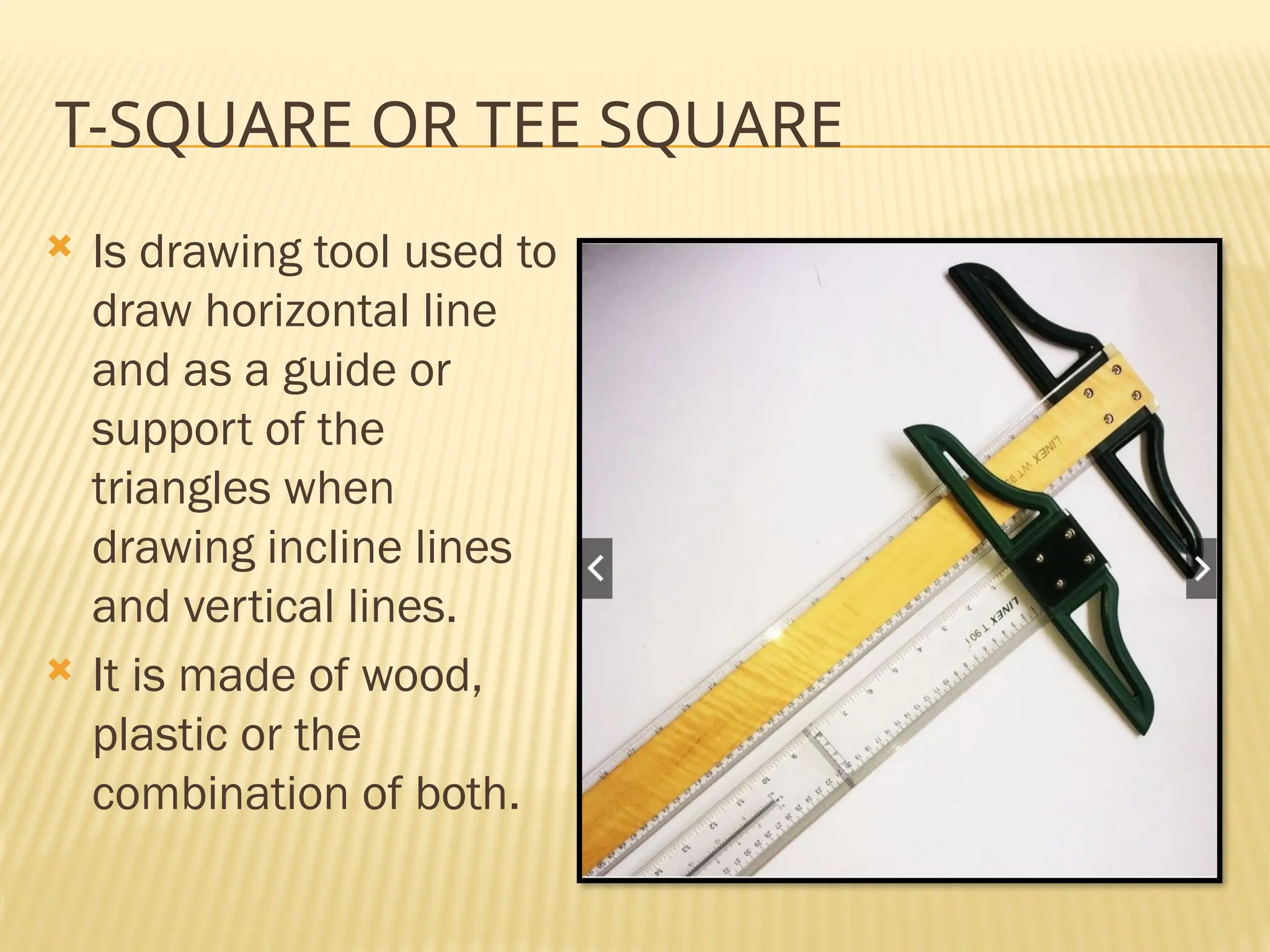 T-SQUARE OR TEE SQUARE
 Is drawing tool used to
draw horizontal line
and as a guide or
support of the
triangles when
drawing incline lines
and vertical lines.
 It is made of wood,
plastic or the
combination of both.
 