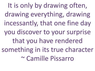 It is only by drawing often,
drawing everything, drawing
incessantly, that one fine day
you discover to your surprise
that you have rendered
something in its true character
~ Camille Pissarro
 