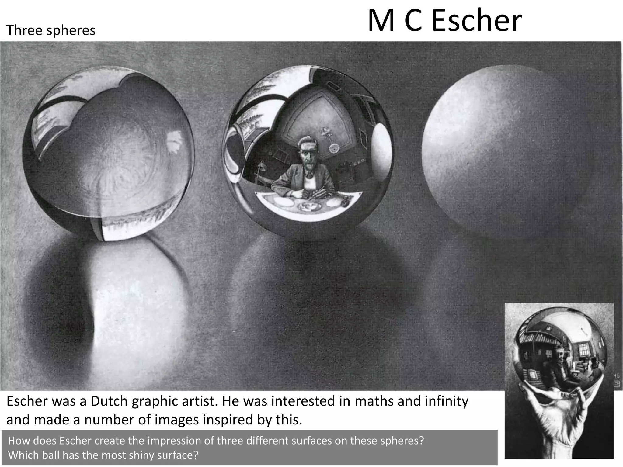 How does Escher create the impression of three different surfaces on these spheres?
Which ball has the most shiny surface?
M C Escher
Escher was a Dutch graphic artist. He was interested in maths and infinity
and made a number of images inspired by this.
Three spheres
Still Life, oil on canvas, 1956
 